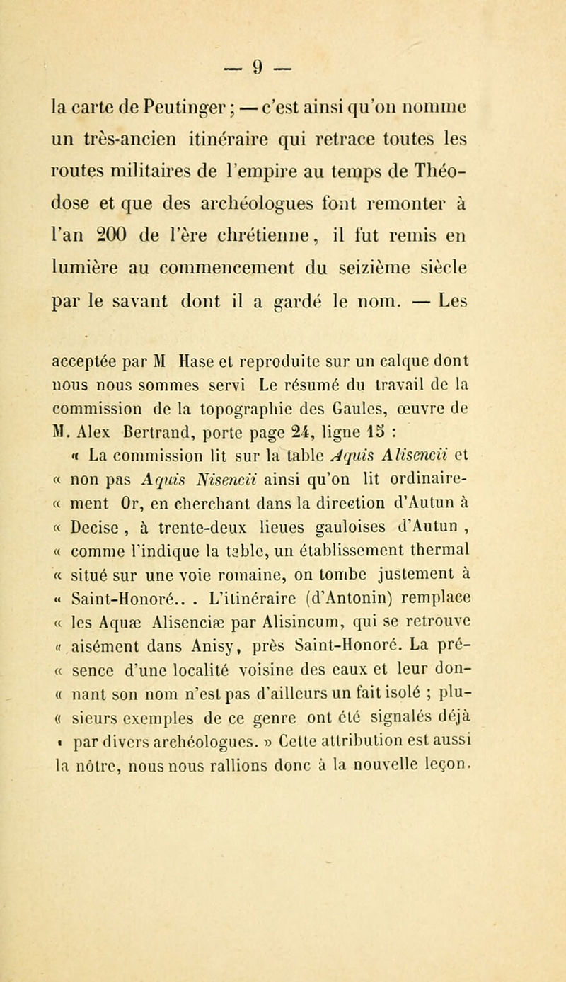 la carte de Peutinger ; —c'est ainsi qu'on nomme un très-ancien itinéraire qui retrace toutes les routes militaires de l'empire au temps de Théo- dose et que des archéologues font remonter à l'an 200 de l'ère chrétienne, il fut remis en lumière au commencement du seizième siècle par le savant dont il a gardé le nom. — Les acceptée par M Hase et reproduite sur un calque dont nous nous sommes servi Le résumé du travail de la commission de la topographie des Gaules, œuvre de M. Alex Bertrand, porte page 24, ligne 15 : « La commission lit sur la table Jquis Alisencii et « non pas Aquis Nisencii ainsi qu'on lit ordinairc- « ment Or, en cherchant dans la direction d'Autun à « Decisc , à trente-deux lieues gauloises d'Autun , « comme l'indique la table, un établissement thermal '<■ situé sur une voie romaine, on tombe justement à « Saint-Honoré.. . L'itinéraire (d'Antonin) remplace « les Aquae Alisenciee par Alisincum, qui se retrouve « aisément dans Anisy, près Saint-Honoré. La pré- ce senec d'une localité voisine des eaux et leur don- « nant son nom n'est pas d'ailleurs un fait isolé ; plu- « sieurs exemples de ce genre ont été signalés déjà « par divers archéologues. » Cette attribution est aussi la nôtre, nous nous rallions donc à la nouvelle leçon.