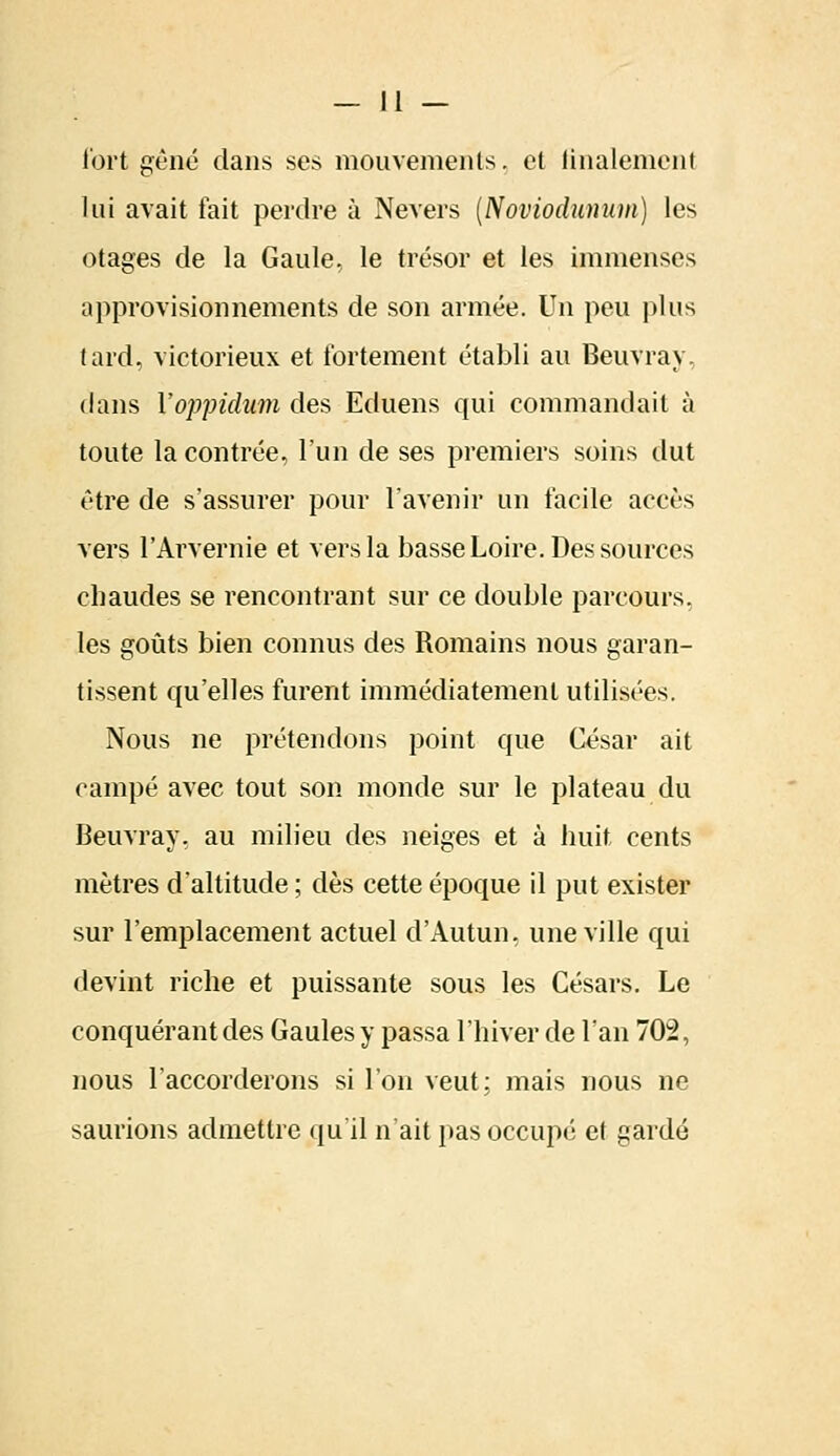 Tort gêné dans ses mouvements, et finalement lui avait fait perdre à Nevers (Noviodîtnum) les otages de la Gaule, le trésor et les immenses approvisionnements de son armée. Un peu plus tard, victorieux et fortement établi au Beuvray. dans Y oppidum des Eduens qui commandait à toute la contrée, l'un de ses premiers soins dut être de s'assurer pour l'avenir un facile accès vers l'Arvernie et vers la basse Loire. Des sources chaudes se rencontrant sur ce double parcours, les goûts bien connus des Romains nous garan- tissent qu'elles furent immédiatement utilisées. Nous ne prétendons point que César ait campé avec tout son monde sur le plateau du Beuvray. au milieu des neiges et à huit cents mètres d'altitude ; dès cette époque il put exister sur l'emplacement actuel d'Autun, une ville qui devint riche et puissante sous les Césars. Le conquérant des Gaules y passa l'hiver de l'an 702, nous l'accorderons si l'on veut; mais nous ne saurions admettre qu'il n'ait pas occupé et gardé