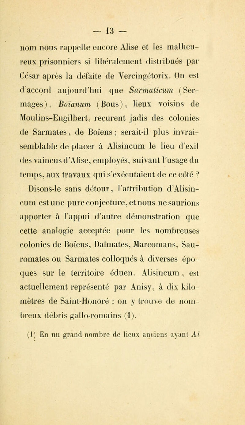 nom nous rappelle encore Alise et les malheu- reux prisonniers si libéralement distribués par César après la défaite de Vereingétojrix. On est d'accord aujourd'hui que Sarmaticum (Ser- mages), Boïanum (Bous), lieux voisins de Moulins-Eiigilbert, reçurent jadis des colonies de Sarmates, de Boïens : serait-il plus invrai- semblable de placer à Alisincum le lieu d'exil des vaincus d'Alise, employés, suivant l'usage du temps, aux travaux qui s'exécutaient de ce côté ? Disons-le sans détour, l'attribution d'Alisin- fum est une pure conjecture, et nous ne saurions apporter à l'appui d'autre démonstration que cette analogie acceptée pour les nombreuses colonies de Boïens, Dalmates, Marcomans, Sau- romates ou Sarmates colloques à diverses épo- ques sur le territoire éduen. Alisincum , est actuellement représenté par Anisy, à dix kilo- mètres de Saint-Honoré : on y trouve de nom- breux débris gallo-romains (1). (I) En un grand nombre de lieux anciens ayant Al