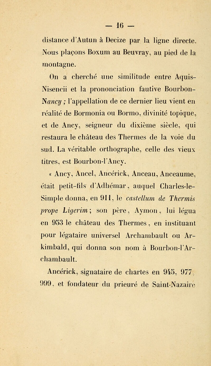 distance d'Autun à Decize par la ligne directe. Nous plaçons Boxum au Beuvray, au pied de la montagne. On a cherché une similitude entre Aquis- Nisencii et la prononciation fautive Bourbon- Nancy ; l'appellation de ce dernier lieu vient en réalité de Bormonia ou Bormo, divinité topique, et de Ancy, seigneur du dixième siècle, qui restaura le château des Thermes de la voie du sud. La véritable orthographe, celle des vieux titres, est Bourbon-l'Ancy. « Ancy, Ancel, Ancérick, Anceau, Anceaume, était petit-fils d'Adhémar, auquel Charles-le- Simple donna, en 911, le castellum de Thermis prope Ligerim ; son père, Aymon, lui légua en 953 le château des Thermes, en instituant pour légataire universel Archambault ou Ar- kimbald, qui donna son nom à Bourbon-1 'Ar- chambault. Ancérick, signataire de chartes en 945, 977, 999, et fondateur du prieuré de Saint-Nazairc