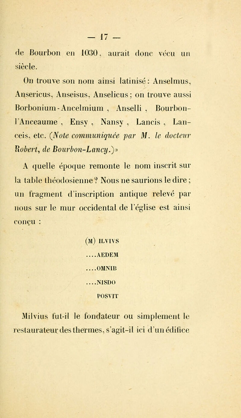 de Bourbon en 1030. aurait donc vécu un siècle. On trouve son nom ainsi latinisé: Anselmus, Ansericus, Anseisus, Anselicus : on trouve aussi Borbonium-Ancelmium , Anselli , Bourbon- 1 Anceaume . Ensy , Nansy , Lancis , Lan- ceis, etc. (Note communiquée par M. le docteur Robert, de Bourbon-Lancy.)» A quelle époque remonte le nom inscrit sur la table théodosienne? Nous ne saurions le dire ; un fragment d'inscription antique relevé par nous sur le mur occidental de l'église est ainsi conçu : (m) ilvivs ....AEDEM ....OMNIB ....NISDO POSVIT Milvius fut-il le fondateur ou simplement le restaurateur des thermes, s'agit-il ici d'un édifice