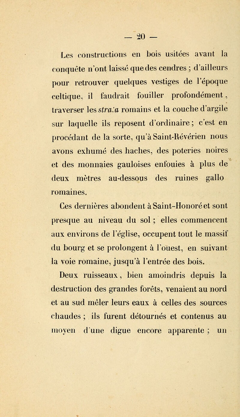 Les constructions en bois usitées avant la conquête n'ont laissé que des cendres ; d'ailleurs pour retrouver quelques vestiges de l'époque celtique, il faudrait fouiller profondément, traverser les stra'.a romains et la couche d'argile sur laquelle ils reposent d'ordinaire; c'est en procédant de la sorte, qu'à Saint-Révérien nous avons exhumé des haches, des poteries noires et des monnaies gauloises enfouies à plus de deux mètres au-dessous des ruines gallo romaines. Ces dernières abondent à Saint-Honoré et sont presque au niveau du sol ; elles commencent aux environs de l'église, occupent tout le massif du bourg et se prolongent à l'ouest, en suivant la voie romaine, jusqu'à l'entrée des bois. Deux ruisseaux, bien amoindris depuis la destruction des grandes forêts, venaient au nord et au sud mêler leurs eaux à celles des sources chaudes ; ils furent détournés et contenus au moyen d'une digue encore apparente ; un