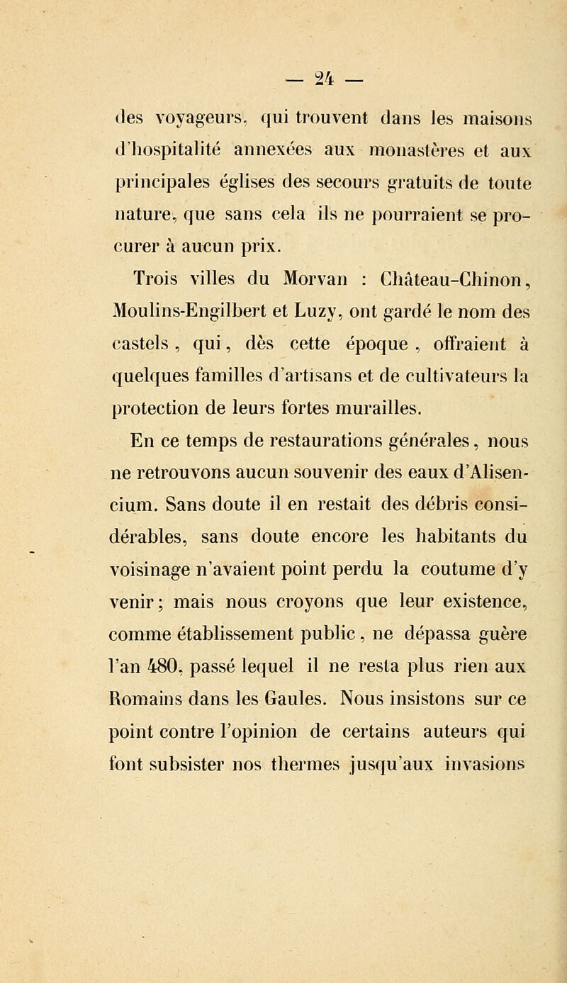 des voyageurs, qui trouvent dans les maisons d'hospitalité annexées aux monastères et aux principales églises des secours gratuits de toute nature, que sans cela ils ne pourraient se pro- curer à aucun prix. Trois villes du Morvan : Château-Chinon, Moulins-Engilbert et Luzy, ont gardé le nom des castels , qui, dès cette époque , offraient à quelques familles d'artisans et de cultivateurs la protection de leurs fortes murailles. En ce temps de restaurations générales, nous ne retrouvons aucun souvenir des eaux d'Alisen- cium. Sans doute il en restait des débris consi- dérables, sans doute encore les habitants du voisinage n'avaient point perdu la coutume d'y venir; mais nous croyons que leur existence, comme établissement public, ne dépassa guère l'an 480, passé lequel il ne resta plus rien aux Romains dans les Gaules. Nous insistons sur ce point contre l'opinion de certains auteurs qui font subsister nos thermes jusqu'aux invasions