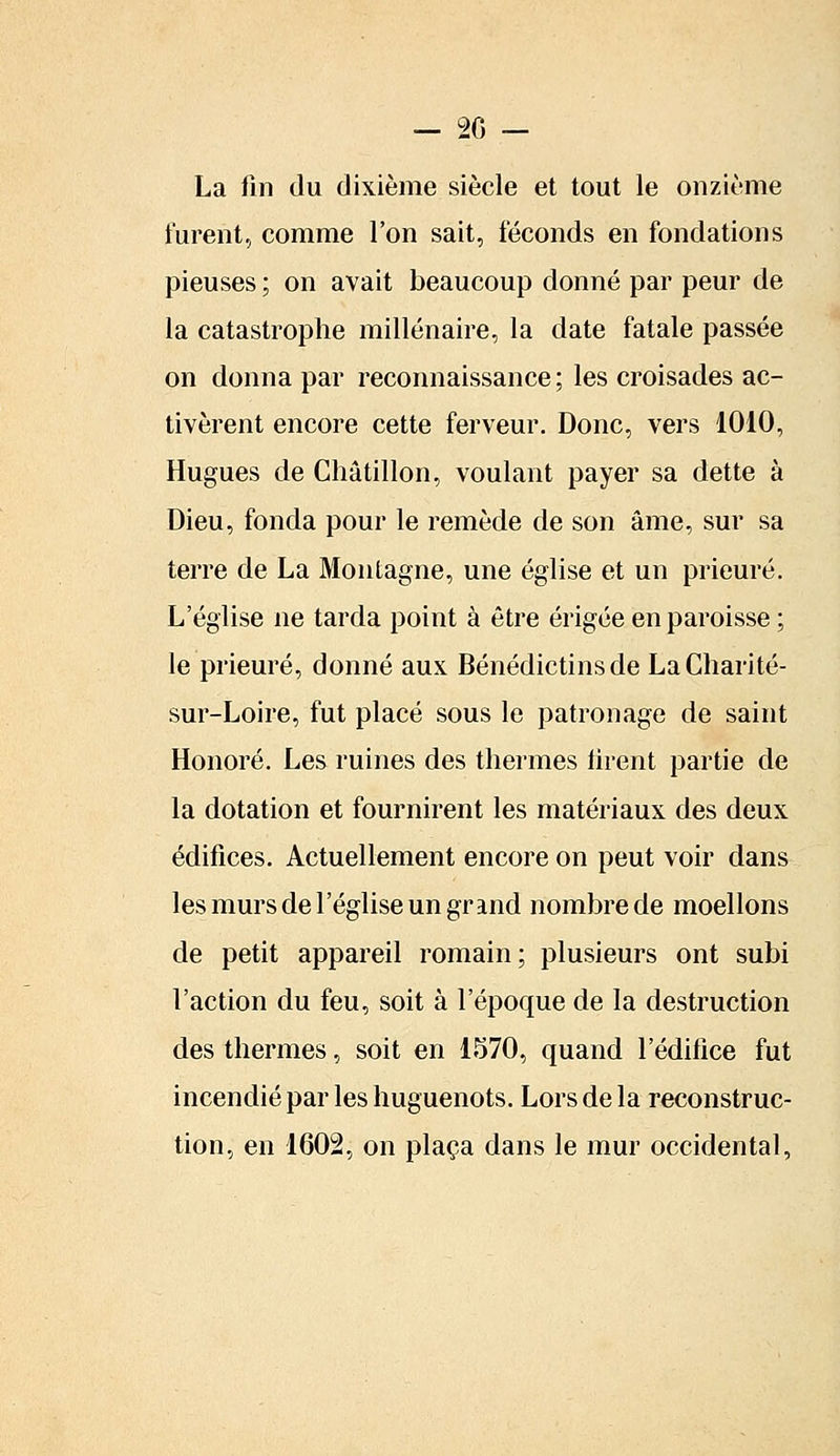 La fin du dixième siècle et tout le onzième lurent, comme l'on sait, féconds en fondations pieuses ; on avait beaucoup donné par peur de la catastrophe millénaire, la date fatale passée on donna par reconnaissance ; les croisades ac- tivèrent encore cette ferveur. Donc, vers 1010, Hugues de Châtillon, voulant payer sa dette à Dieu, fonda pour le remède de son âme, sur sa terre de La Montagne, une église et un prieuré. L'église ne tarda point à être érigée en paroisse ; le prieuré, donné aux Bénédictins de La Charité- sur-Loire, fut placé sous le patronage de saint Honoré. Les ruines des thermes firent partie de la dotation et fournirent les matériaux des deux édifices. Actuellement encore on peut voir dans les murs de l'église un grand nombre de moellons de petit appareil romain; plusieurs ont subi l'action du feu, soit à l'époque de la destruction des thermes, soit en 1570, quand l'édifice fut incendié par les huguenots. Lors de la reconstruc- tion, en 1602, on plaça dans le mur occidental,