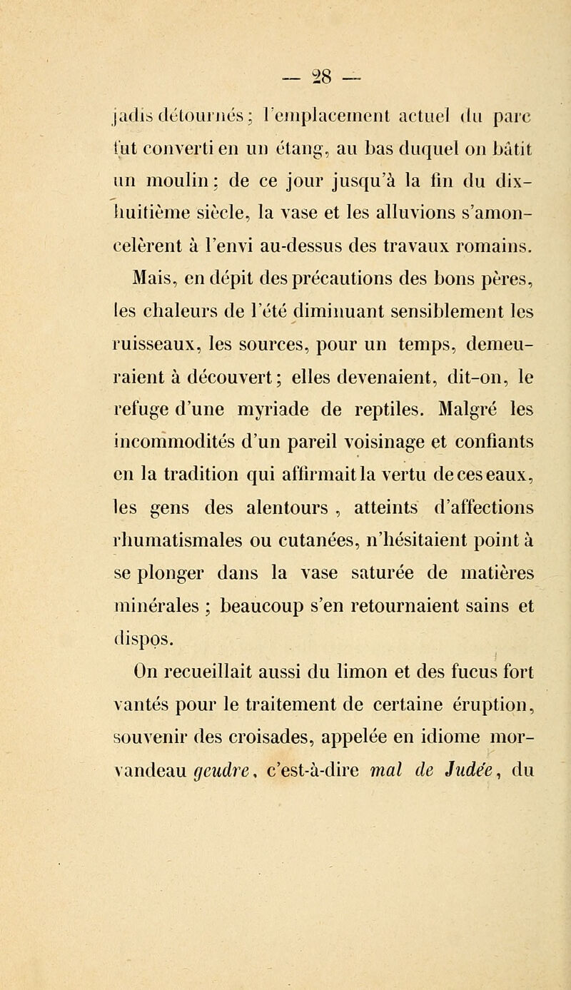 jadis détournes; remplacement actuel du parc tut converti en un étang, au bas duquel on bâtit un moulin ; de ce jour jusqu'à la fin du dix- huitième siècle, la vase et les alluvions s'amon- celèrent à l'envi au-dessus des travaux romains. Mais, en dépit des précautions des bons pères, les chaleurs de l'été diminuant sensiblement les ruisseaux, les sources, pour un temps, demeu- raient à découvert ; elles devenaient, dit-on, le refuge d'une myriade de reptiles. Malgré les incommodités d'un pareil voisinage et confiants en la tradition qui affirmait la vertu de ces eaux, les gens des alentours , atteints d'affections rhumatismales ou cutanées, n'hésitaient point à se plonger dans la vase saturée de matières minérales ; beaucoup s'en retournaient sains et dispos. On recueillait aussi du limon et des fucus fort vantés pour le traitement de certaine éruption, souvenir des croisades, appelée en idiome mor- vandeau gcudre, c'est-à-dire mal de Judée, du