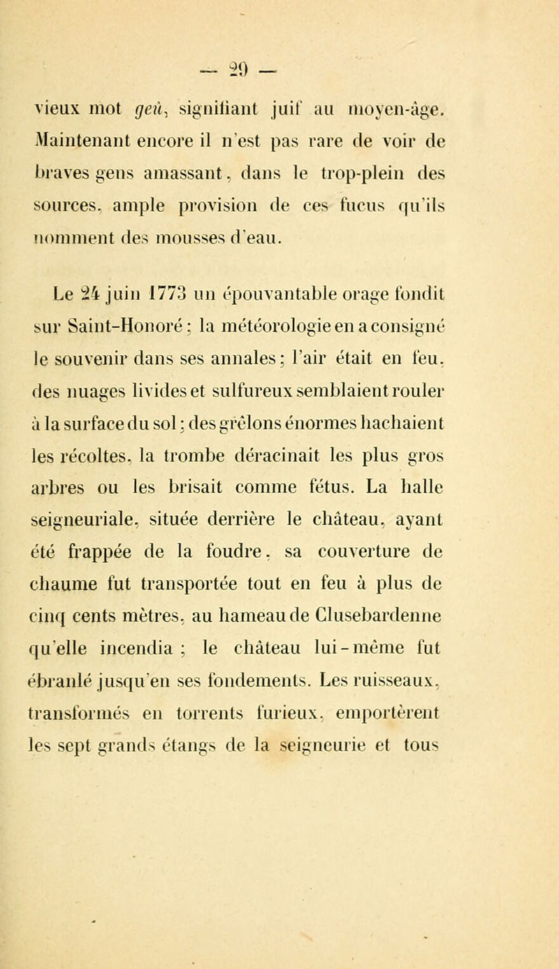 vieux mot geù, signifiant juif au moyen-âge. Maintenant encore il n'est pas rare de voir de braves gens amassant, dans le trop-plein des sources, ample provision de ces fucus qu'ils nomment des mousses d'eau. Le 24 juin 1773 un épouvantable orage fondit sur Saint-Honoré ; la météorologie en a consigné le souvenir dans ses annales; l'air était en feu, des nuages livides et sulfureux semblaient rouler à la surface du sol : des gréions énormes hachaient les récoltes, la trombe déracinait les plus gros arbres ou les brisait comme fétus. La halle seigneuriale, située derrière le château, ayant été frappée de la foudre, sa couverture de chaume fut transportée tout en feu à plus de cinq cents mètres, au hameau de Clusebardenne qu'elle incendia ; le château lui-même fut ébranlé jusqu'en ses fondements. Les ruisseaux, transformés en torrents furieux, emportèrent les sept grands étangs de la seigneurie et tous