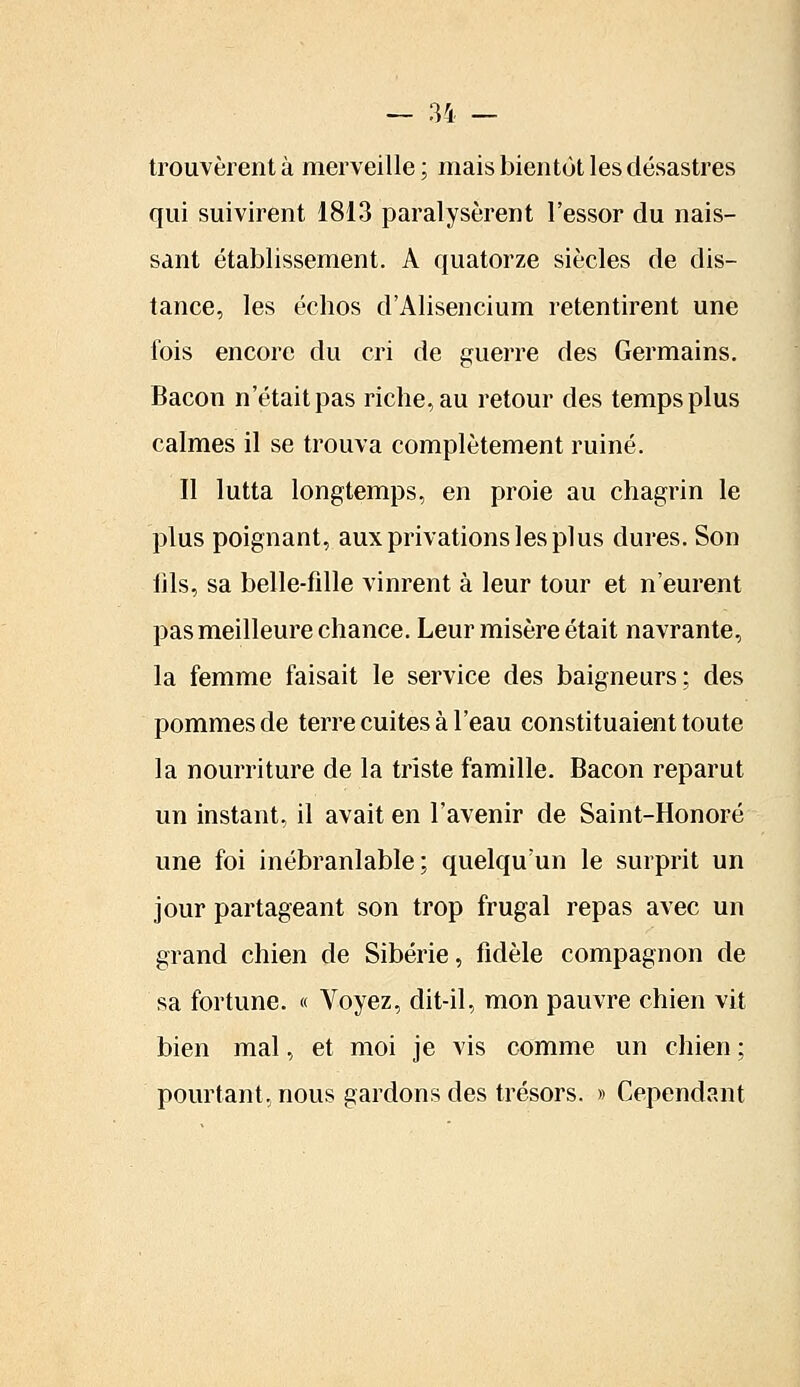 trouvèrent à merveille; mais bientôt les désastres qui suivirent 1813 paralysèrent l'essor du nais- sant établissement. A quatorze siècles de dis- tance, les échos d'Alisencium retentirent une fois encore du cri de guerre des Germains. Bacon n'était pas riche, au retour des temps plus calmes il se trouva complètement ruiné. Il lutta longtemps, en proie au chagrin le plus poignant, aux privations les plus dures. Son fils, sa belle-fille vinrent à leur tour et n'eurent pas meilleure chance. Leur misère était navrante, la femme faisait le service des baigneurs; des pommes de terre cuites à l'eau constituaient toute la nourriture de la triste famille. Bacon reparut un instant, il avait en l'avenir de Saint-Honoré une foi inébranlable; quelqu'un le surprit un jour partageant son trop frugal repas avec un grand chien de Sibérie, fidèle compagnon de sa fortune. « Voyez, dit-il, mon pauvre chien vit bien mal, et moi je vis comme un chien ; pourtant, nous gardons des trésors. » Cependant