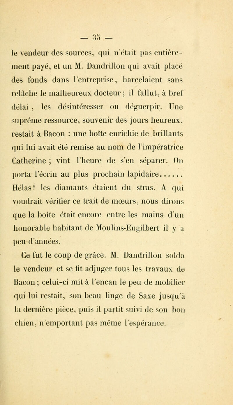 le vendeur des sources, qui n'était pas entière- ment payé, et un M. Dandrillon qui avait placé des fonds dans l'entreprise, harcelaient sans relâche le malheureux docteur ; il fallut, à bref délai , les désintéresser ou déguerpir. Une suprême ressource, souvenir des jours heureux, restait à Bacon : une boîte enrichie de brillants qui lui avait été remise au nom de l'impératrice Catherine ; vint l'heure de s'en séparer. On porta l'écrin au plus prochain lapidaire Hélas I les diamants étaient du stras. A qui voudrait vérifier ce trait de mœurs, nous dirons que la boîte était encore entre les mains d'un honorable habitant de Moulins-Engilbert il y a peu d'années. Ce fut le coup de grâce. M. Dandrillon solda le vendeur et se fit adjuger tous les travaux de Bacon ; celui-ci mit à l'encan le peu de mobilier qui lui restait, son beau linge de Saxe jusqu'à la dernière pièce, puis il partit suivi de son bon chien, n'emportant pas même l'espérance.