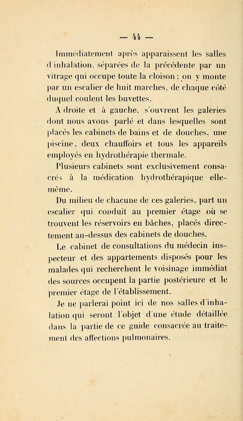 Immédiatement après apparaissent les salles d'inhalation, séparées de la précédente par un vitrage qui occupe toute la cloison ; on y monte par un escalier de huit marches, de chaque côté duquel coulent les buvettes. A droite et à gauche, s'ouvrent les galeries dont nous avons parlé et dans lesquelles sont placés les cabinets de bains et de douches, une piscine, deux chauffoirs et tous les appareils employés en hydrothérapie thermale. Plusieurs cabinets sont exclusivement consa- crés à la médication hydrothérapique elle- même. Du milieu de chacune de ces galeries, part un escalier qui conduit au premier étage où se trouvent les réservoirs en bâches, placés direc- tement au-dessus des cabinets de douches. Le cabinet de consultations du médecin ins- pecteur et des appartements disposés pour les malades qui recherchent le voisinage immédiat des sources occupent la partie postérieure et le premier étage de l'établissement. Je ne parlerai point ici de nos salles d'inha- lation qui seront l'objet d'une étude détaillée dans la partie de ce guide consacrée au traite- ment des affections pulmonaires.