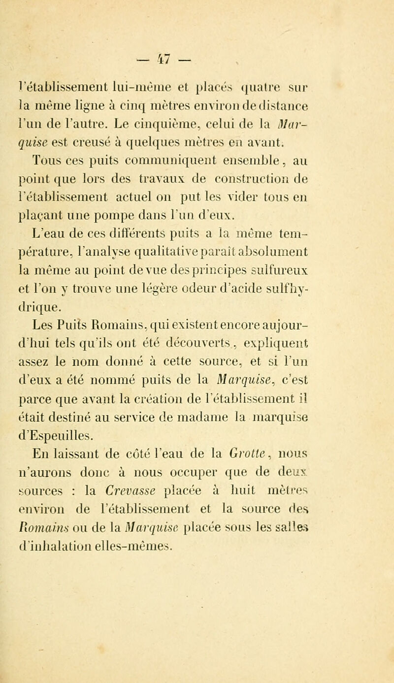 1 établissement lui-même et placés quatre sur la même ligne à cinq mètres environ de distance l'un de l'autre. Le cinquième, celui de la Mar- quise est creusé à quelques mètres en avant. Tous ces puits communiquent ensemble, au point que lors des travaux de construction de l'établissement actuel on put les vider tous en plaçant une pompe dans l'un d'eux. L'eau de ces différents puits a la même tem- pérature, l'analyse qualitative paraît absolument la même au point de vue des principes sulfureux et l'on y trouve une légère odeur d'acide sulfhy- drique. Les Puits Romains, qui existent encore aujour- d'hui tels qu'ils ont été découverts , expliquent assez le nom donné à cette source, et si l'un d'eux a été nommé puits de la Marquise, c'est parce que avant la création de l'établissement il était destiné au service de madame la marquise d'Espeuilles. En laissant de côté l'eau de la Grotte, nous n'aurons donc à nous occuper que de deux sources : la Crevasse placée à huit mètres environ de l'établissement et la source des Romains ou de la Marquise placée sous les salles d'inhalation elles-mêmes.