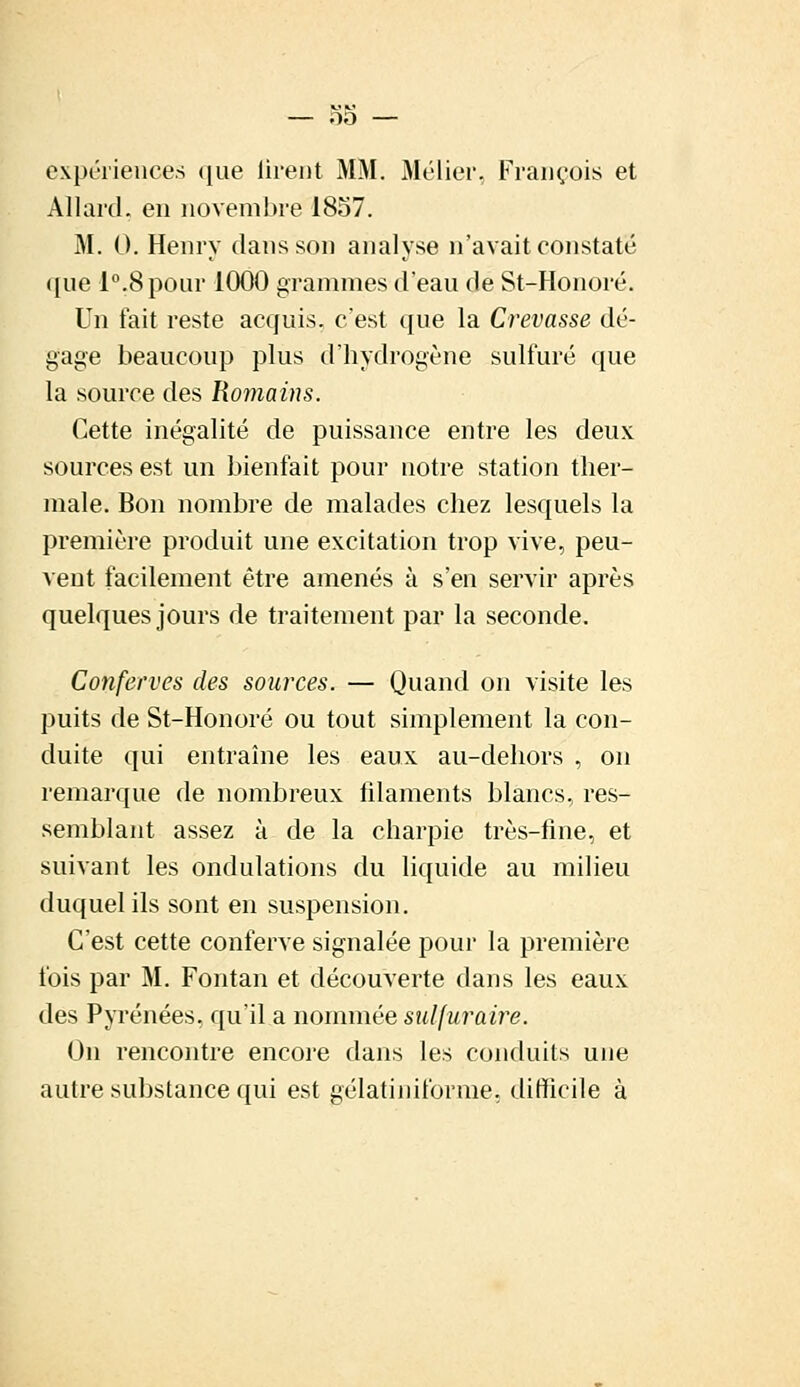 expériences que firent MM. Métier, François et Al lard, en novembre 1857. M. G. Henry dans son analyse n'avait constaté ([ue l°.8pour 1000 grammes d'eau de St-Honoré. Un fait reste acquis, c'est que la Crevasse dé- gage beaucoup plus d'hydrogène sulfuré que la source des Romains. Cette inégalité de puissance entre les deux sources est un bienfait pour notre station ther- male. Bon nombre de malades chez lesquels la première produit une excitation trop vive, peu- vent facilement être amenés à s'en servir après quelques jours de traitement par la seconde. Conferves des sources. — Quand on visite les puits de St-Honoré ou tout simplement la con- duite qui entraîne les eaux au-dehors , on remarque de nombreux filaments blancs, res- semblant assez à de la charpie très-fine, et suivant les ondulations du liquide au milieu duquel ils sont en suspension. C'est cette conferve signalée pour la première fois par M. Fontan et découverte dans les eaux des Pyrénées, qu'il a nommée sulfuraire. On rencontre encore dans les conduits une autre substance qui est gélatiniforme, difficile à