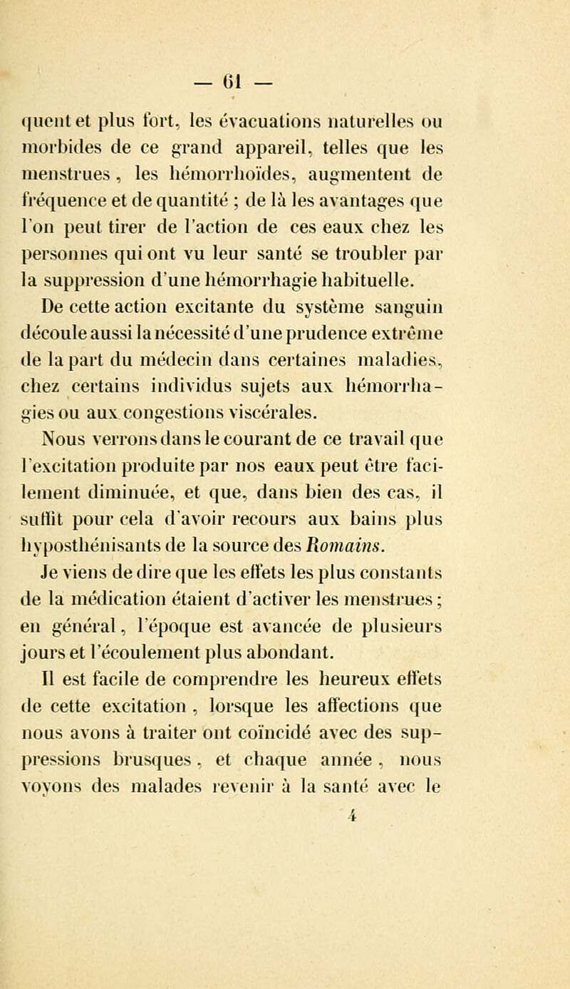 — 01 — quent et plus fort, les évacuations naturelles ou morbides de ce grand appareil, telles que les menstrues, les hémorrhoïdes, augmentent de fréquence et de quantité ; de la les avantages que l'on peut tirer de l'action de ces eaux chez les personnes qui ont vu leur santé se troubler par la suppression d'une hémorrhagie habituelle. De cette action excitante du système sanguin découle aussi la nécessité d'une prudence extrême de la part du médecin dans certaines maladies, chez certains individus sujets aux hémorrha- giesou aux congestions viscérales. Nous verrons dans le courant de ce travail que l'excitation produite par nos eaux peut être faci- lement diminuée, et que, dans bien des cas, il suffit pour cela d'avoir recours aux bains plus hyposthénisants de la source des Romains. Je viens de dire que les effets les plus constants de la médication étaient d'activer les menstrues ; en général, l'époque est avancée de plusieurs jours et l'écoulement plus abondant. Il est facile de comprendre les heureux effets de cette excitation , lorsque les affections que nous avons à traiter ont coïncidé avec des sup- pressions brusques , et chaque année , nous vovons des malades revenir à la santé avec le