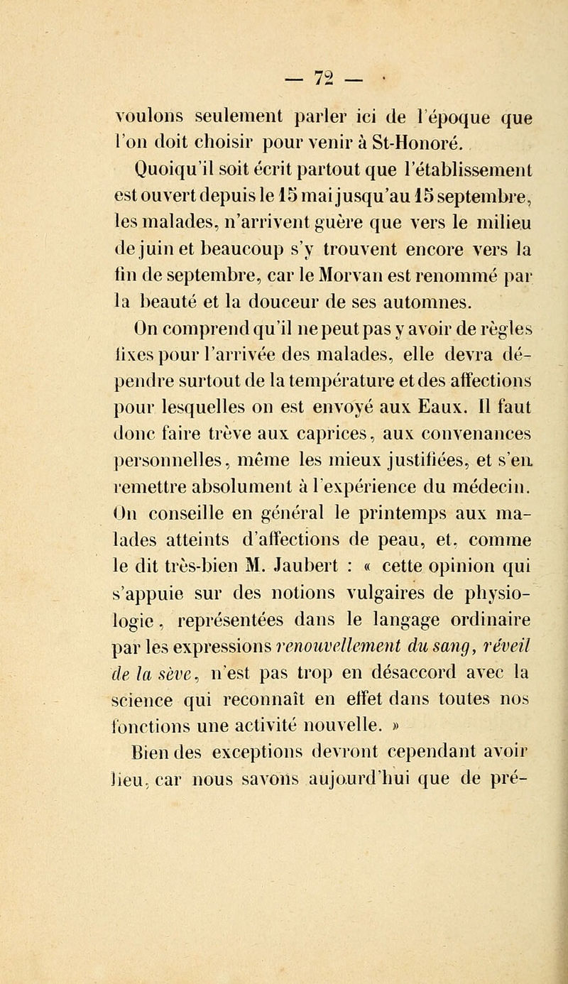 voulons seulement parler ici de l'époque que l'on doit choisir pour venir à St-Honoré. Quoiqu'il soit écrit partout que l'établissement est ouvert depuis le 15 mai jusqu'au 15 septembre, les malades, n'arrivent guère que vers le milieu de juin et beaucoup s'y trouvent encore vers la fin de septembre, car le Morvan est renommé par la beauté et la douceur de ses automnes. On comprend qu'il ne peut pas y avoir de règles fixes pour l'arrivée des malades, elle devra dé- pendre surtout de la température et des affections pour lesquelles on est envoyé aux Eaux. Il faut donc faire trêve aux caprices, aux convenances personnelles, même les mieux justifiées, et s'en remettre absolument à l'expérience du médecin. On conseille en général le printemps aux ma- lades atteints d'affections de peau, et. comme le dit très-bien M. Jaubert : « cette opinion qui s'appuie sur des notions vulgaires de physio- logie , représentées dans le langage ordinaire par les expressions renouvellement du sang, réveil de la sève, n'est pas trop en désaccord avec la science qui reconnaît en effet dans toutes nos fonctions une activité nouvelle. » Bien des exceptions devront cependant avoir lieu, car nous savons aujourd'hui que de pré-