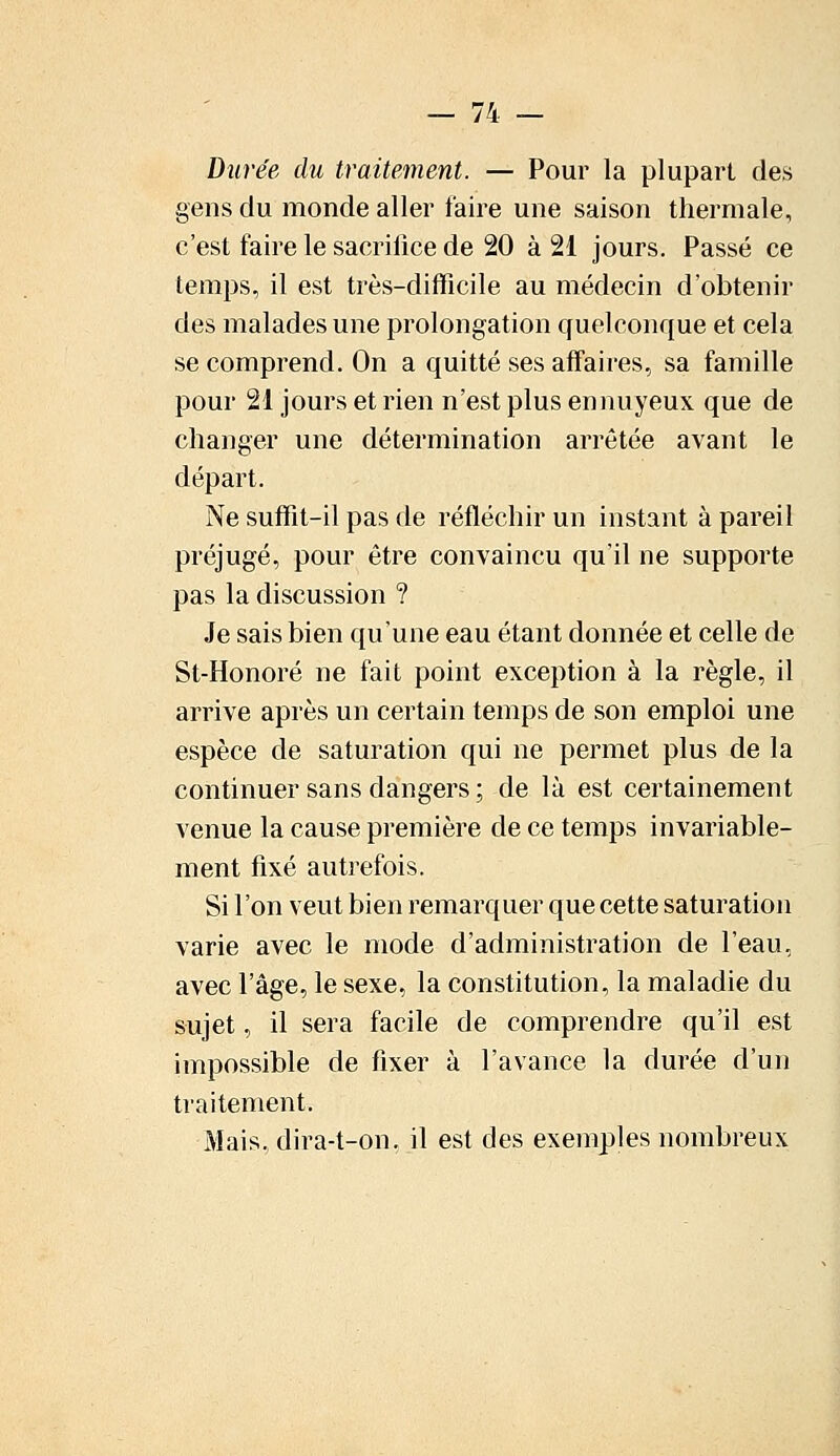 Durée du traitement. — Pour la plupart des gens du monde aller faire une saison thermale, c'est faire le sacrifice de 20 à 21 jours. Passé ce temps, il est très-difficile au médecin d'obtenir des malades une prolongation quelconque et cela se comprend. On a quitté ses affaires, sa famille pour 21 jours et rien n'est plus ennuyeux que de changer une détermination arrêtée avant le départ. Ne suffit-il pas de réfléchir un instant à pareil préjugé, pour être convaincu qu'il ne supporte pas la discussion ? Je sais bien qu'une eau étant donnée et celle de St-Honoré ne fait point exception à la règle, il arrive après un certain temps de son emploi une espèce de saturation qui ne permet plus de la continuer sans dangers ; de là est certainement venue la cause première de ce temps invariable- ment fixé autrefois. Si l'on veut bien remarquer que cette saturation varie avec le mode d'administration de l'eau, avec l'âge, le sexe, la constitution, la maladie du sujet, il sera facile de comprendre qu'il est impossible de fixer à l'avance la durée d'un traitement. Mais, dira-t-on, il est des exemples nombreux