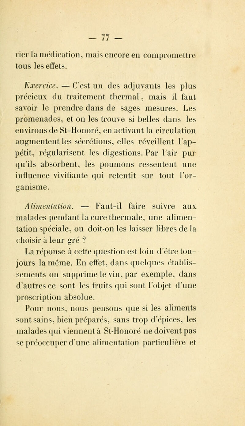 rier la médication, mais encore en compromettre tous les effets. Exercice. — C'est un des adjuvants les plus précieux du traitement thermal, mais il faut savoir le prendre clans de sages mesures. Les promenades, et on les trouve si belles dans les environs de St-Honoré, en activant la circulation augmentent les sécrétions, elles réveillent l'ap- pétit, régularisent les digestions. Par l'air pur qu'ils absorbent, les poumons ressentent une influence vivifiante qui retentit sur tout l'or- ganisme. Alimentation. — Faut-il faire suivre aux. malades pendant la cure thermale, une alimen- tation spéciale, ou doit-on les laisser libres de la choisir à leur gré ? La réponse à cette question est loin d'être tou- jours la même. En effet, dans quelques établis- sements on supprime le vin, par exemple, dans d'autres ce sont les fruits qui sont l'objet d'une proscription absolue. Pour nous, nous pensons que si les aliments sont sains, bien préparés, sans trop d'épices, les malades qui viennent à St-Honoré ne doivent pas se préoccuper d'une alimentation particulière et