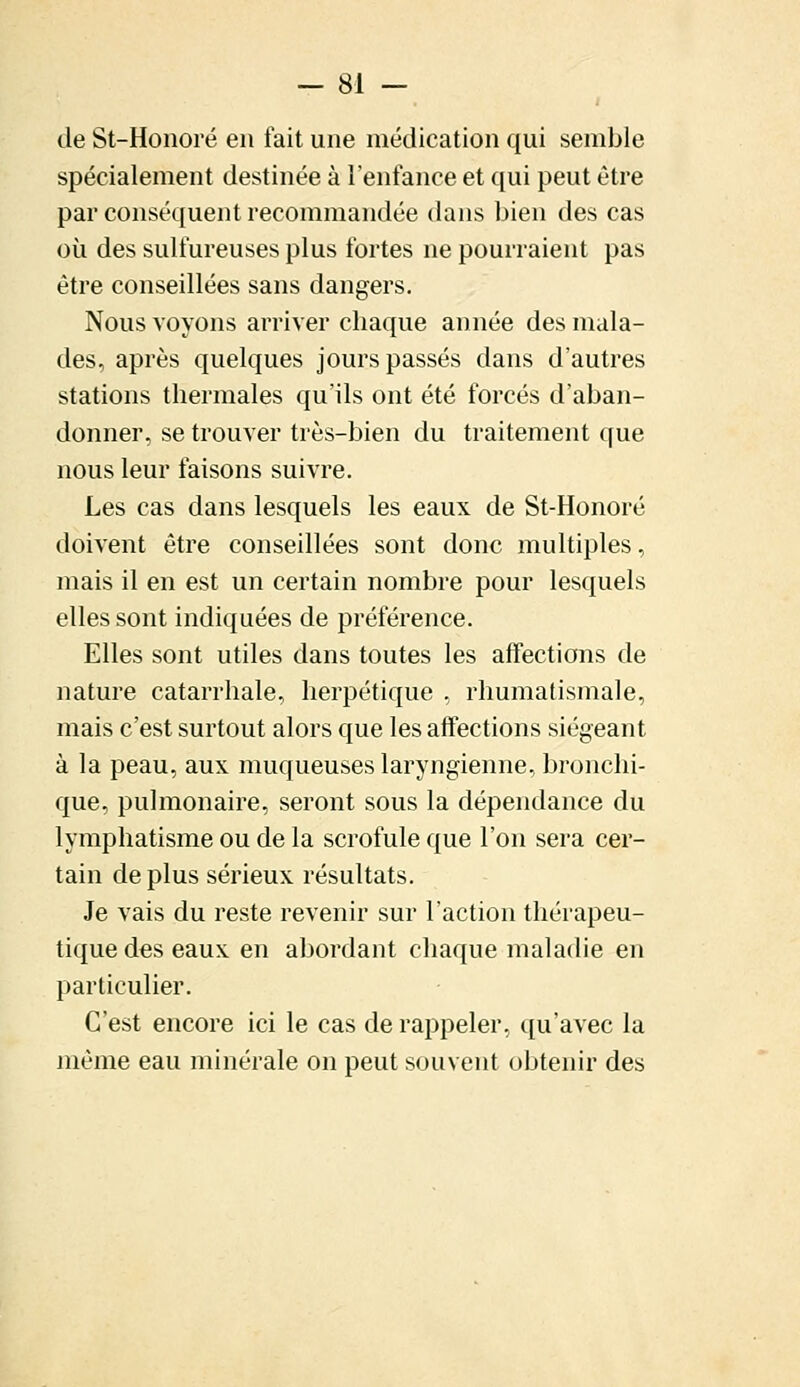 de St-Honoré en fait une médication qui semble spécialement destinée à l'enfance et qui peut être par conséquent recommandée dans bien des cas où des sulfureuses plus fortes ne pourraient pas être conseillées sans dangers. Nous voyons arriver chaque année des mala- des, après quelques jours passés clans d'autres stations thermales qu'ils ont été forcés d'aban- donner, se trouver très-bien du traitement que nous leur faisons suivre. Les cas dans lesquels les eaux de St-Honoré doivent être conseillées sont donc multiples, mais il en est un certain nombre pour lesquels elles sont indiquées de préférence. Elles sont utiles dans toutes les affections de nature catarrhale, herpétique , rhumatismale, mais c'est surtout alors que les affections siégeant à la peau, aux muqueuses laryngienne, bronchi- que, pulmonaire, seront sous la dépendance du lymphatisme ou de la scrofule que l'on sera cer- tain de plus sérieux résultats. Je vais du reste revenir sur l'action thérapeu- tique des eaux en abordant chaque maladie en particulier. C'est encore ici le cas de rappeler, qu'avec la même eau minérale on peut souvent obtenir des