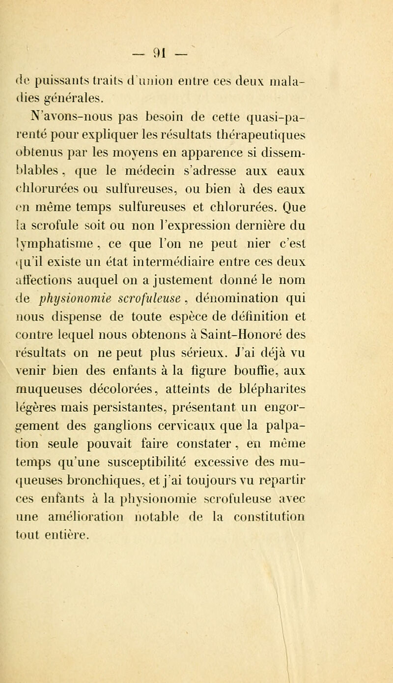 de puissants traits d'union entre ces deux mala- dies générales. N'avons-nous pas besoin de cette quasi-pa- renté pour expliquer les résultats thérapeutiques obtenus par les moyens en apparence si dissem- blables , que le médecin s'adresse aux eaux chlorurées ou sulfureuses, ou bien à des eaux en même temps sulfureuses et chlorurées. Que la scrofule soit ou non l'expression dernière du lymphatisme , ce que l'on ne peut nier c'est qu'il existe un état intermédiaire entre ces deux affections auquel on a justement donné le nom de physionomie scrupuleuse, dénomination qui nous dispense de toute espèce de définition et contre lequel nous obtenons à Saint-Honoré des résultats on ne peut plus sérieux. J'ai déjà vu venir bien des enfants à la figure bouffie, aux muqueuses décolorées, atteints de blépharites légères mais persistantes, présentant un engor- gement des ganglions cervicaux que la palpa- tion seule pouvait faire constater, en même temps qu'une susceptibilité excessive des mu- queuses bronchiques, et j'ai toujours vu repartir ces enfants à la physionomie scrofuleuse avec une amélioration notable de la constitution tout entière.