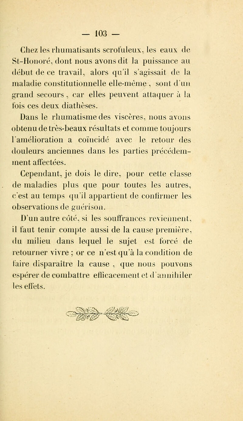 Chez les rhumatisants scrofuleux, les eaux de St-Honoré, dont nous avons dit la puissance au début de ce travail, alors qu'il s'agissait de la maladie constitutionnelle elle-même , sont d'un grand secours, car elles peuvent attaquer à la t'ois ces deux diathèses. Dans le rhumatisme des viscères, nous avons ohtenu de très-beaux résultats et comme toujours l'amélioration a coïncidé avec le retour des douleurs anciennes dans les parties précédem- ment affectées. Cependant, je dois le dire, pour cette classe de maladies plus que pour toutes les autres, c'est au temps qu'il appartient de continuer les observations de guérison. D'un autre côté, si les souffrances reviennent, il faut tenir compte aussi de la cause première, du milieu dans lequel le sujet est forcé de retourner vivre ; or ce n'est qu'à la condition de faire disparaître la cause , que nous pouvons espérer de combattre efficacement et d'annihiler les effets.