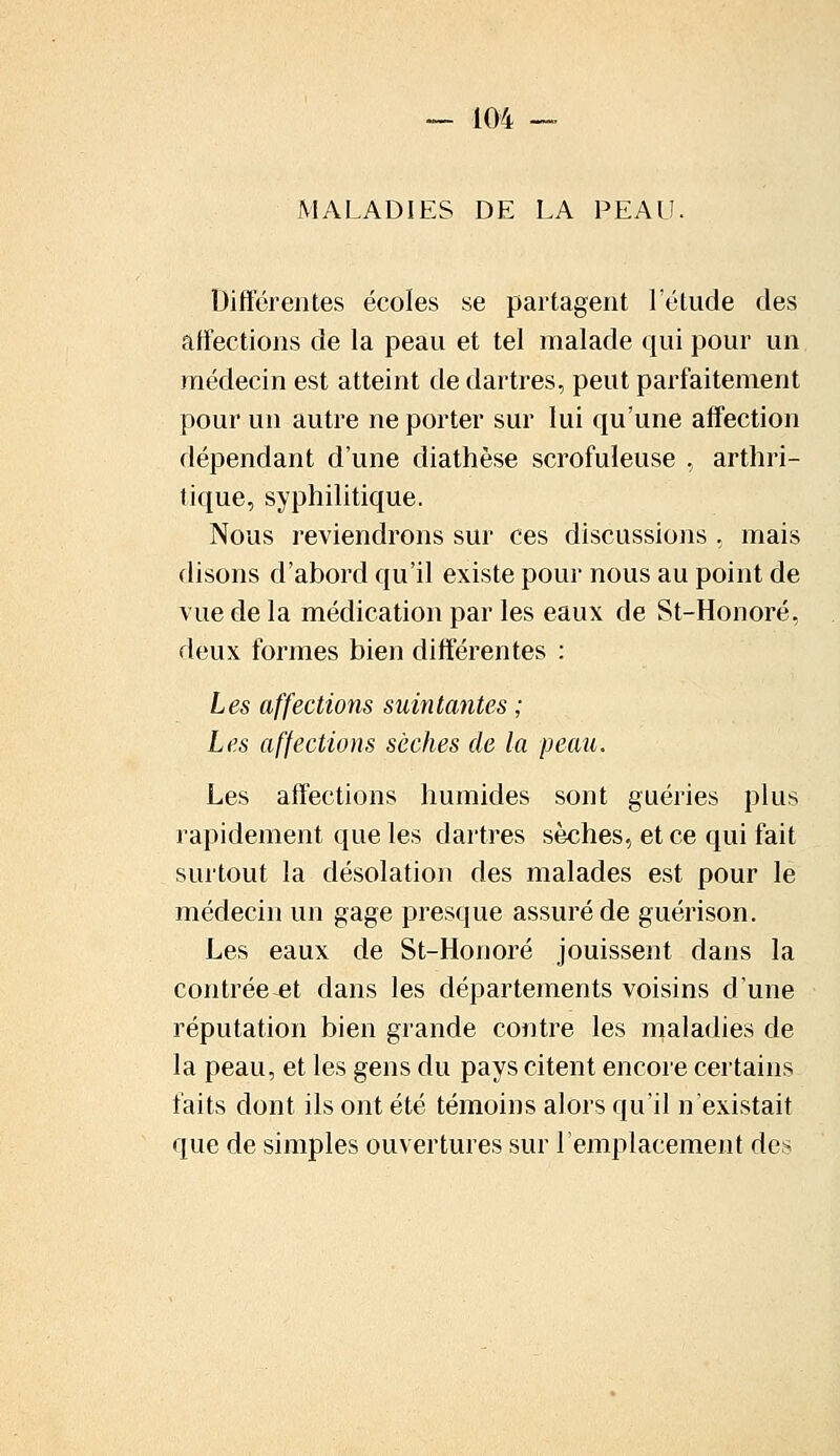 MALADIES DE LA PEAU. Différentes écoles se partagent l'étude des affections de la peau et tel malade qui pour un médecin est atteint de dartres, peut parfaitement pour un autre ne porter sur lui qu'une affection dépendant d'une diathèse scrofuïeuse , arthri- tique, syphilitique. Nous reviendrons sur ces discussions , mais disons d'abord qu'il existe pour nous au point de vue de la médication par les eaux de St-Honoré, deux formes bien différentes : Les affections suintantes ; Les affections sèches de la peau. Les affections humides sont guéries plus rapidement que les dartres sèches, et ce qui fait surtout la désolation des malades est pour le médecin un gage presque assuré de guérison. Les eaux de St-Honoré jouissent dans la contréeet dans les départements voisins d'une réputation bien grande contre les maladies de la peau, et les gens du pays citent encore certains faits dont ils ont été témoins alors qu'il n'existait que de simples ouvertures sur remplacement des