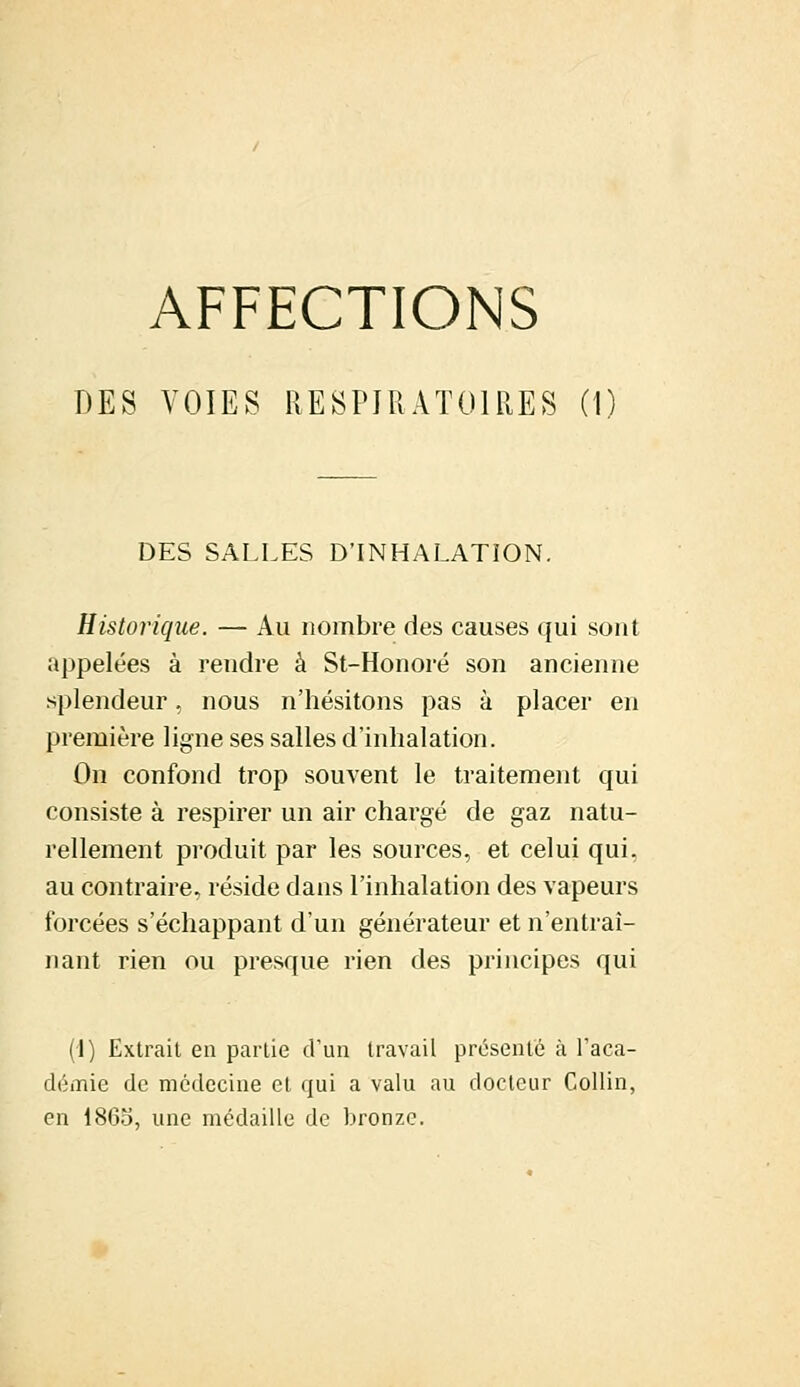 AFFECTIONS DES VOIES RESPIRATOIRES (I DES SALLES D'INHALATION. Historique. — Au nombre des causes qui sont appelées à rendre à St-Honoré son ancienne splendeur, nous n'hésitons pas à placer en première ligne ses salles d'inhalation. On confond trop souvent le traitement qui consiste à respirer un air chargé de gaz natu- rellement produit par les sources, et celui qui, au contraire, réside dans l'inhalation des vapeurs forcées s'échappant d'un générateur et n'entraî- nant rien ou presque rien des principes qui (1) Extrait en partie d'un travail présenté à l'aca- démie de médecine et qui a valu au docteur Collin, en 1865, une médaille de bronze.