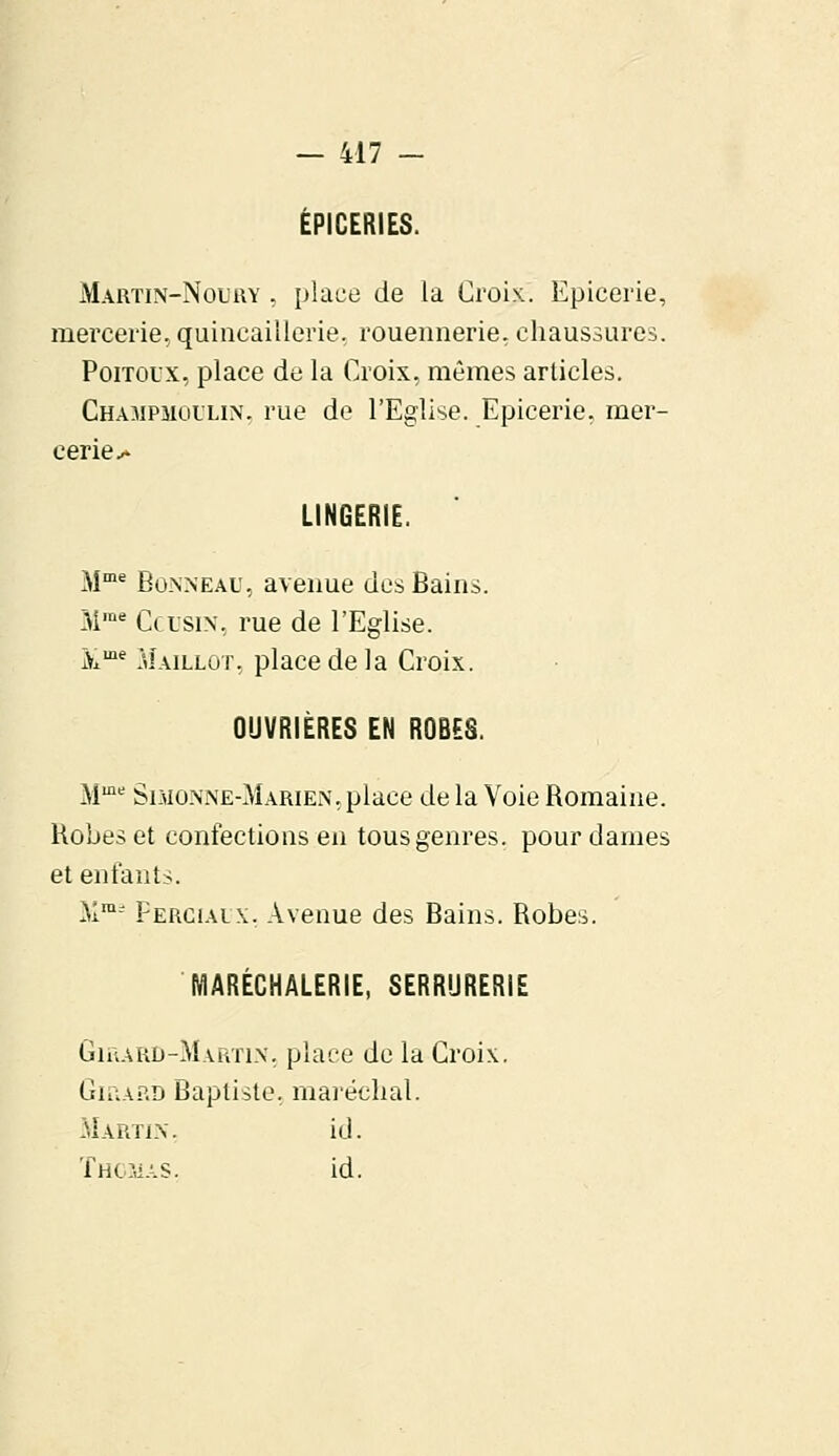 ÉPICERIES. Martin-Nouuy , place de la Croix. Epicerie, mercerie, quincaillerie, rouennerie, chaussures. Poitol'X, place de la Croix, mêmes articles. Champmoulin, rue de l'Eglise. Epicerie, mer- cerie^ LINGERIE. Mme Bonn eau, avenue des Bains. Mme Ccusin, rue de l'Eglise. ùime Maillot, place de la Croix. OUVRIERES EN ROBES. Mme Sdioxne-Marien, place de la Voie Romaine. Robes et confections en tous genres, pour dames et enfants. Mm2 Fercialx. Avenue des Bains. Robes. fïlAREGHÀLERlE, SERRURERIE Girard-Martin, place de la Croix. Giùap.d Baptiste, maréchal. Martin. id. Thomas. id.