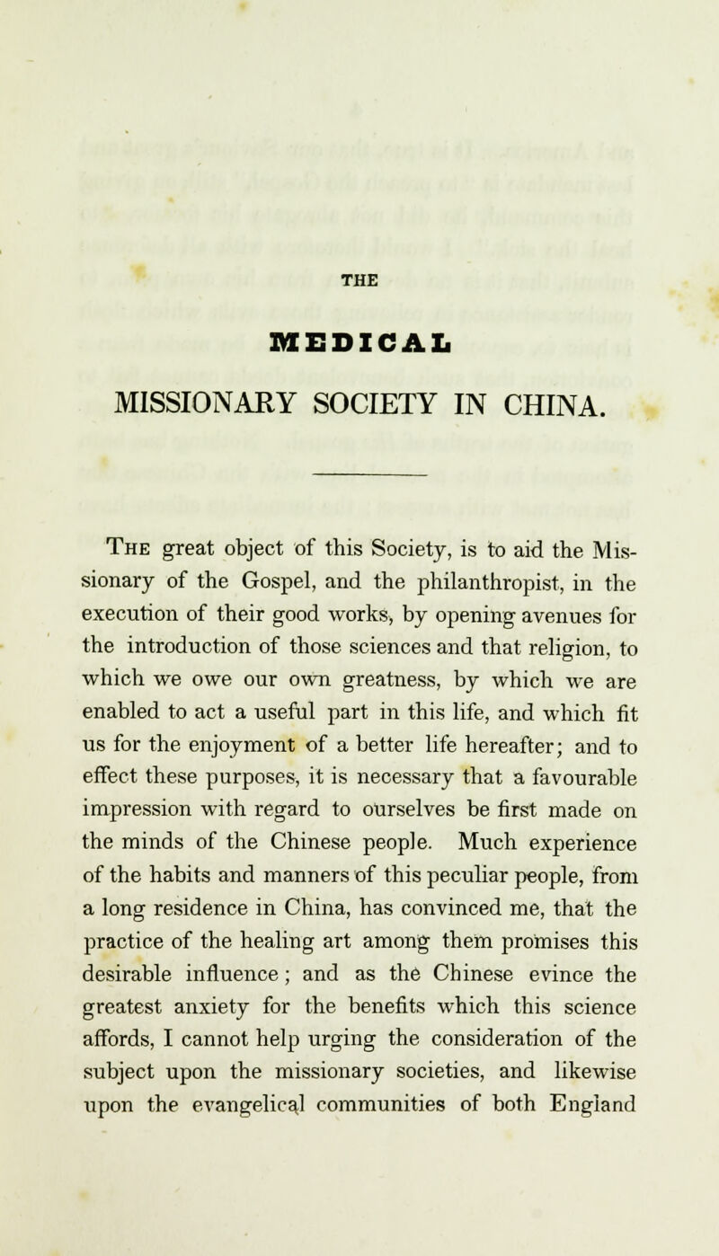MEDICAL MISSIONARY SOCIETY IN CHINA. The great object of this Society, is to aid the Mis- sionary of the Gospel, and the philanthropist, in the execution of their good works, by opening avenues for the introduction of those sciences and that religion, to which we owe our own greatness, by which we are enabled to act a useful part in this life, and which fit us for the enjoyment of a better life hereafter; and to effect these purposes, it is necessary that a favourable impression with regard to ourselves be first made on the minds of the Chinese people. Much experience of the habits and manners of this peculiar people, from a long residence in China, has convinced me, that the practice of the healing art among them promises this desirable influence; and as the Chinese evince the greatest anxiety for the benefits which this science affords, I cannot help urging the consideration of the subject upon the missionary societies, and likewise upon the evangelicaj communities of both England