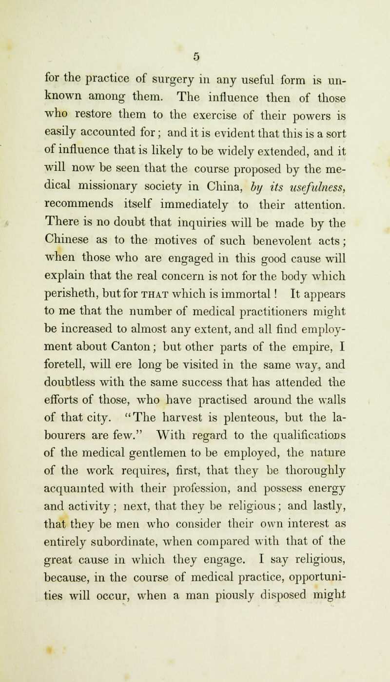 for the practice of surgery in any useful form is un- known among them. The influence then of those who restore them to the exercise of their powers is easily accounted for; and it is evident that this is a sort of influence that is likely to be widely extended, and it will now be seen that the course proposed by the me- dical missionary society in China, hj its usefulness, recommends itself immediately to their attention. There is no doubt that inquiries will be made by the Chinese as to the motives of such benevolent acts; when those who are engaged in this good cause will explain that the real concern is not for the body which perisheth, but for that which is immortal! It appears to me that the number of medical practitioners might be increased to almost any extent, and all find employ- ment about Canton; but other parts of the empire, I foretell, will ere long be visited in the same way, and doubtless with the same success that has attended the efforts of those, who have practised around the walls of that city. The harvest is plenteous, but the la- bourers are few. With regard to the qualifications of the medical gentlemen to be employed, the nature of the work requires, first, that they be thoroughly acquainted with their profession, and possess energy and activity; next, that they be religious; and lastly, that they be men who consider their own interest as entirely subordinate, when compared with that of the great cause in which they engage. I say religious, because, in the course of medical practice, opportuni- ties will occur, when a man piously disposed might