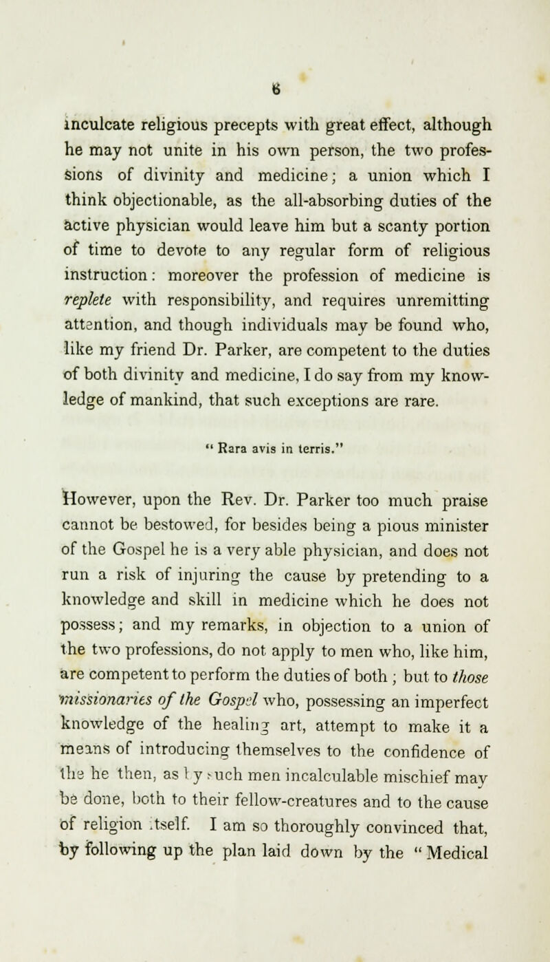 inculcate religious precepts with great effect, although he may not unite in his own person, the two profes- sions of divinity and medicine; a union which I think objectionable, as the all-absorbing duties of the active physician would leave him but a scanty portion of time to devote to any regular form of religious instruction: moreover the profession of medicine is replete with responsibility, and requires unremitting attention, and though individuals may be found who, like my friend Dr. Parker, are competent to the duties of both divinity and medicine, I do say from my know- ledge of mankind, that such exceptions are rare.  Rara avis in terris. However, upon the Rev. Dr. Parker too much praise cannot be bestowed, for besides being a pious minister of the Gospel he is a very able physician, and does not run a risk of injuring the cause by pretending to a knowledge and skill in medicine which he does not possess; and my remarks, in objection to a union of the two professions, do not apply to men who, like him, are competent to perform the duties of both ; but to those ■missionaries of the Gospd who, possessing an imperfect knowledge of the healing art, attempt to make it a means of introducing themselves to the confidence of the he then, as 1 y ?uch men incalculable mischief may be done, both to their fellow-creatures and to the cause of religion itself. I am so thoroughly convinced that, by following up the plan laid down by the  Medical