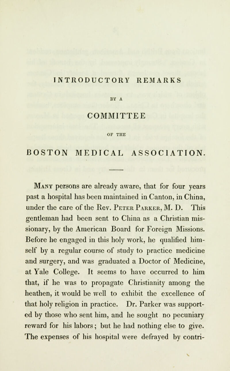 INTRODUCTORY REMARKS BY A COMMITTEE OF THE BOSTON MEDICAL ASSOCIATION. Many persons are already aware, that for four years past a hospital has been maintained in Canton, in China, under the care of the Rev. Peter Parker, M. D. This gentleman had been sent to China as a Christian mis- sionary, by the American Board for Foreign Missions. Before he engaged in this holy work, he qualified him- self by a regular course of study to practice medicine and surgery, and was graduated a Doctor of Medicine, at Yale College. It seems to have occurred to him that, if he was to propagate Christianity among the heathen, it would be well to exhibit the excellence of that holy religion in practice. Dr. Parker was support- ed by those who sent him, and he sought no pecuniary reward for his labors; but he had nothing else to give. The expenses of his hospital were defrayed by contri-