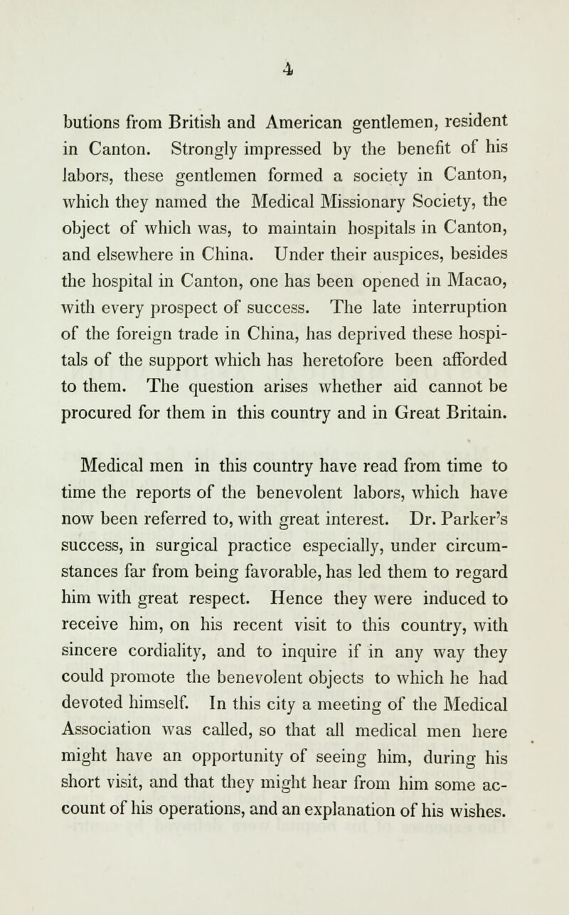 butions from British and American gentlemen, resident in Canton. Strongly impressed by the benefit of his labors, these gentlemen formed a society in Canton, which they named the Medical Missionary Society, the object of which was, to maintain hospitals in Canton, and elsewhere in China. Under their auspices, besides the hospital in Canton, one has been opened in Macao, with every prospect of success. The late interruption of the foreign trade in China, has deprived these hospi- tals of the support which has heretofore been afforded to them. The question arises whether aid cannot be procured for them in this country and in Great Britain. Medical men in this country have read from time to time the reports of the benevolent labors, which have now been referred to, with great interest. Dr. Parker's success, in surgical practice especially, under circum- stances far from being favorable, has led them to regard him with great respect. Hence they were induced to receive him, on his recent visit to this country, with sincere cordiality, and to inquire if in any way they could promote the benevolent objects to which he had devoted himself. In this city a meeting of the Medical Association was called, so that all medical men here might have an opportunity of seeing him, during his short visit, and that they might hear from him some ac- count of his operations, and an explanation of his wishes.