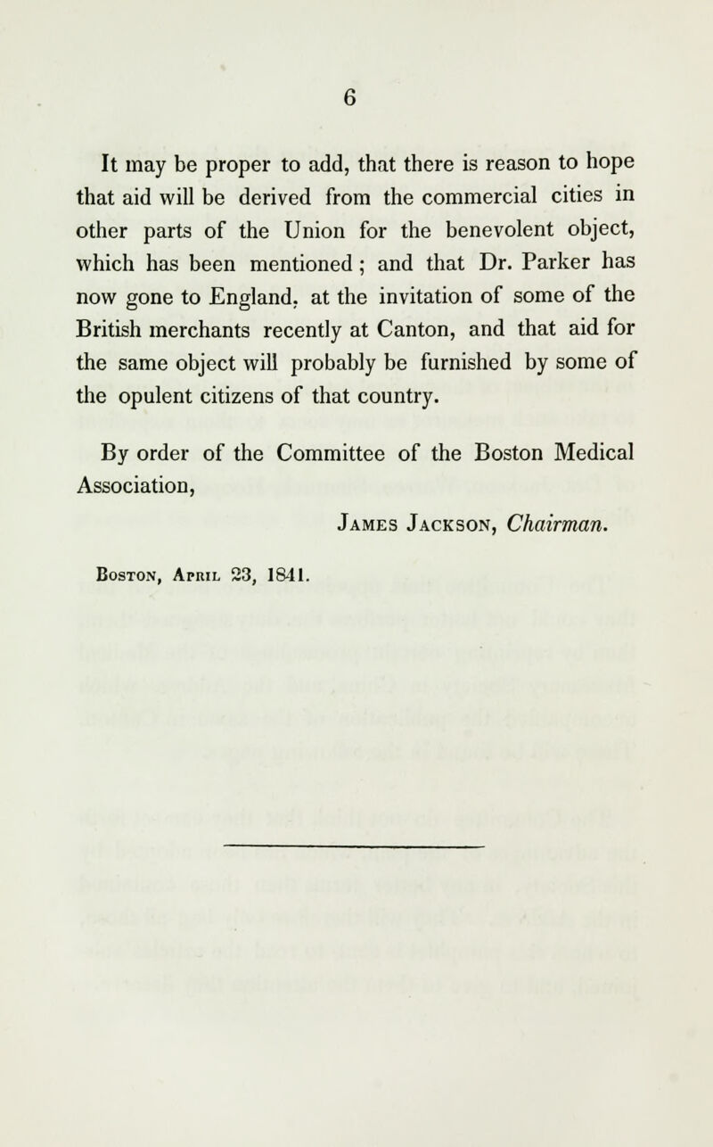 It may be proper to add, that there is reason to hope that aid will be derived from the commercial cities in other parts of the Union for the benevolent object, which has been mentioned; and that Dr. Parker has now gone to England, at the invitation of some of the British merchants recently at Canton, and that aid for the same object will probably be furnished by some of the opulent citizens of that country. By order of the Committee of the Boston Medical Association, James Jackson, Chairman. Boston, April 23, 1841.