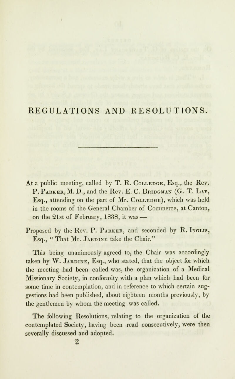 REGULATIONS AND RESOLUTIONS. At a public meeting, called by T. R. Colledge, Esq., the Rev. P. Parker, M. D., and the Rev. E. C. Bridgman (G. T. Lay, Esq., attending on the part of Mr. Colledge), which was held in the rooms of the General Chamber of Commerce, at Canton, on the 21st of February, 1838, it was — Proposed by the Rev. P. Parker, and seconded by R. Inglis, Esq.,  That Mr. Jardine take the Chair. This being unanimously agreed to, the Chair was accordingly taken by W. Jardine, Esq., who stated, that the object for which the meeting had been called was, the organization of a Medical Missionary Society, in conformity with a plan which had been for some time in contemplation, and in reference to which certain sug- gestions had been published, about eighteen months previously, by the gentlemen by whom the meeting was called. The following Resolutions, relating to the organization of the contemplated Society, having been read consecutively, were then severally discussed and adopted.