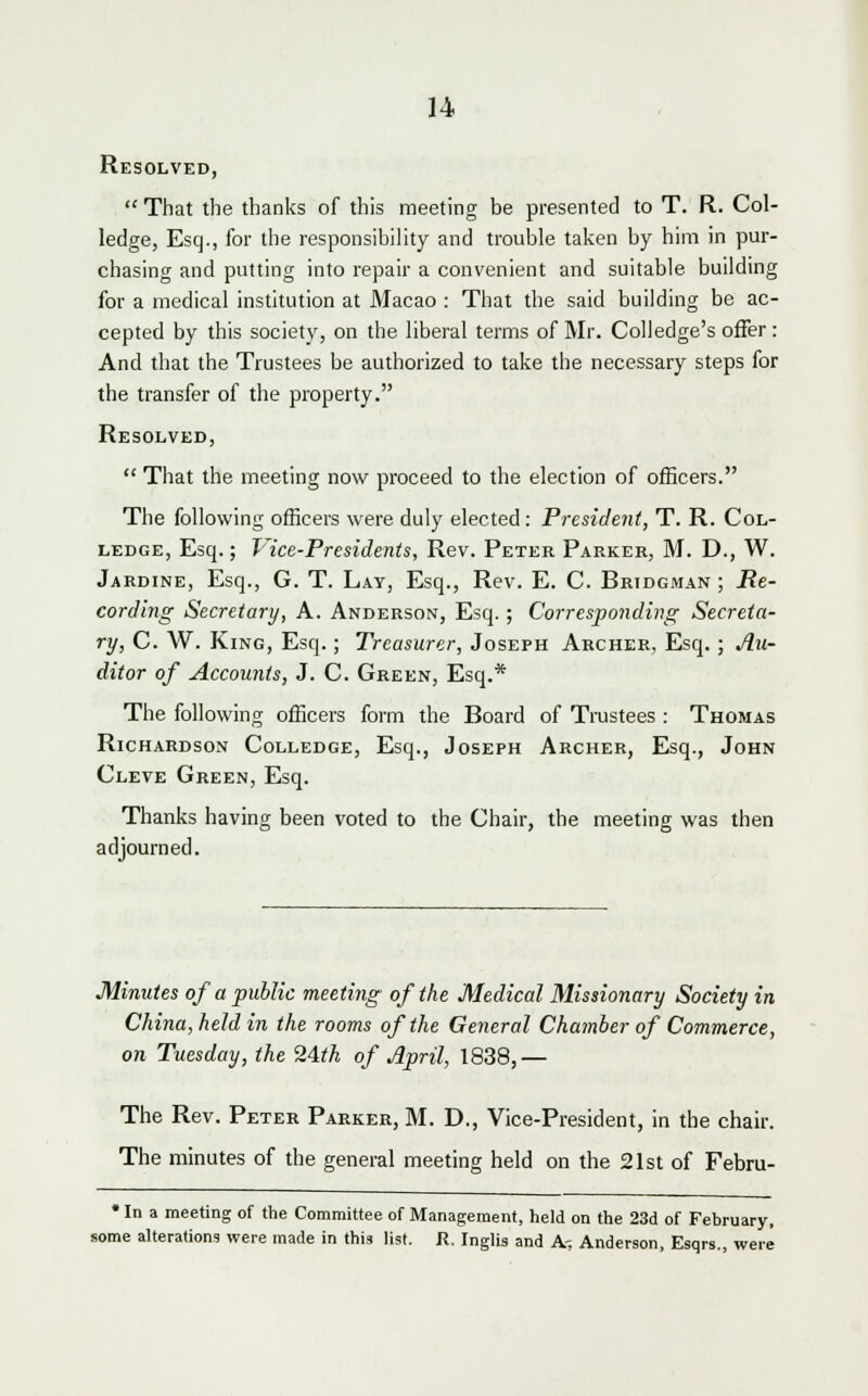 Resolved,  That the thanks of this meeting be presented to T. R. Col- ledge, Esq., for the responsibility and trouble taken by him in pur- chasing and putting into repair a convenient and suitable building for a medical institution at Macao : That the said building be ac- cepted by this society, on the liberal terms of Mr. Coll edge's offer: And that the Trustees be authorized to take the necessary steps for the transfer of the property. Resolved,  That the meeting now proceed to the election of officers. The following officers were duly elected: President, T. R. Col- ledge, Esq.; Vice-Presidents, Rev. Peter Parker, M. D., W. Jardine, Esq., G. T. Lay, Esq., Rev. E. C. Bridgman ; Re- cording Secretary, A. Anderson, Esq. ; Corresponding Secreta- ry, C. W. King, Esq.; Treasurer, Joseph Archer, Esq.; Au- ditor of Accounts, J. C. Green, Esq.* The following officers form the Board of Trustees : Thomas Richardson Colledge, Esq., Joseph Archer, Esq., John Cleve Green, Esq. Thanks having been voted to the Chair, the meeting was then adjourned. Minutes of a public meeting of the Medical Missionary Society in China, held in the rooms of the General Chamber of Commerce, on Tuesday, the 24th of April, 1838,— The Rev. Peter Parker, M. D., Vice-President, in the chair. The minutes of the general meeting held on the 21st of Febm- * In a meeting of the Committee of Management, held on the 23d of February, some alterations were made in this list. R. Inglis and A-, Anderson, Esqrs., were