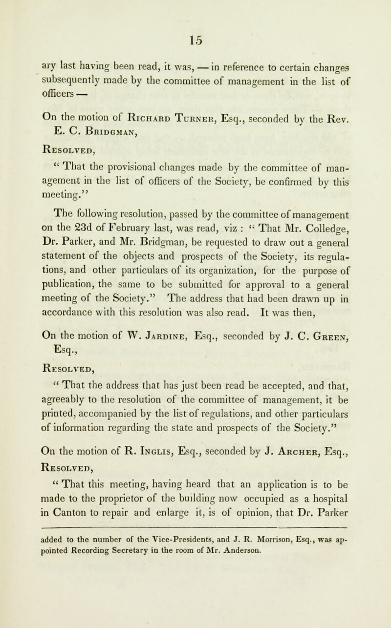 ary last having been read, it was, — in reference to certain changes subsequently made by the committee of management in the list of officers — On the motion of Richard Turner, Esq., seconded by the Rev. E. C. Bridgman, Resolved,  That the provisional changes made by the committee of man- agement in the list of officers of the Society, be confirmed by this meeting. The following resolution, passed by the committee of management on the 23d of February last, was read, viz :  That Mr. Colledge, Dr. Parker, and Mr. Bridgman, be requested to draw out a general statement of the objects and prospects of the Society, its regula- tions, and other particulars of its organization, for the purpose of publication, the same to be submitted for approval to a general meeting of the Society. The address that had been drawn up in accordance with this resolution was also read. It was then, On the motion of W. Jardine, Esq., seconded by J. C. Green, Esq., Resolved,  That the address that has just been read be accepted, and that, agreeably to the resolution of the committee of management, it be printed, accompanied by the list of regulations, and other particulars of information regarding the state and prospects of the Society. On the motion of R. Inglis, Esq., seconded by J. Archer, Esq., Resolved,  That this meeting, having heard that an application is to be made to the proprietor of the building now occupied as a hospital in Canton to repair and enlarge it, is of opinion, that Dr. Parker added to the number of the Vice-Presidents, and J. R. Morrison, Esq., was ap- pointed Recording Secretary in the room of Mr. Anderson.