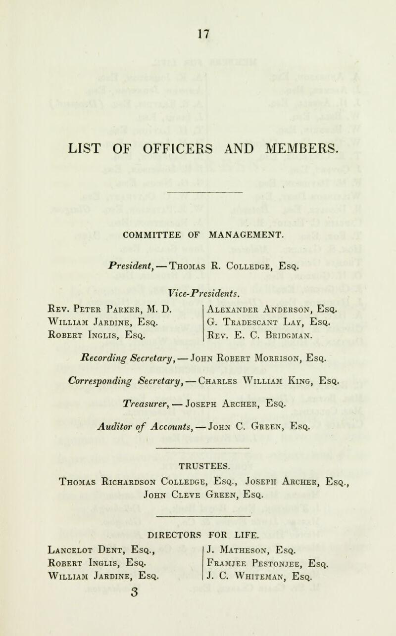 LIST OF OFFICERS AND MEMBERS. COMMITTEE OF MANAGEMENT. President, — Thomas R. Colledge, Esq. Vice-Presidents. Rev. Peter Parker, M. D. William Jardine, Esq. Robert Inglis, Esq. Alexander Anderson, Esq. G. Tradescant Lay, Esq. Rev. E. C. Bridgman. Recording Secretary, — John Robert Morrison, Esq. Corresponding Secretary, — Charles William King, Esq. Treasurer, — Joseph Archer, Esq. Auditor of Accounts, — John C. Green, Esq. TRUSTEES. Thomas Richardson Colledge, Esq., Joseph Archer, Esq., John Cleve Green, Esq. DIRECTORS FOR LIFE. Lancelot Dent, Esq., Robert Inglis, Esq. William Jardine, Esq. 3 J. Matheson, Esq. Framjee Pestonjee, Esq. J. C. Whiteman, Esq.