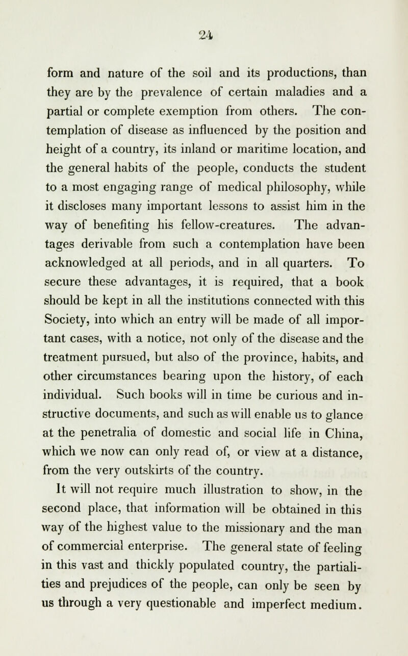 form and nature of the soil and its productions, than they are by the prevalence of certain maladies and a partial or complete exemption from others. The con- templation of disease as influenced by the position and height of a country, its inland or maritime location, and the general habits of the people, conducts the student to a most engaging range of medical philosophy, while it discloses many important lessons to assist him in the way of benefiting his fellow-creatures. The advan- tages derivable from such a contemplation have been acknowledged at all periods, and in all quarters. To secure these advantages, it is required, that a book should be kept in all the institutions connected with this Society, into which an entry will be made of all impor- tant cases, with a notice, not only of the disease and the treatment pursued, but also of the province, habits, and other circumstances bearing upon the history, of each individual. Such books will in time be curious and in- structive documents, and such as will enable us to glance at the penetralia of domestic and social life in China, which we now can only read of, or view at a distance, from the very outskirts of the country. It will not require much illustration to show, in the second place, that information will be obtained in this way of the highest value to the missionary and the man of commercial enterprise. The general state of feeling in this vast and thickly populated country, the partiali- ties and prejudices of the people, can only be seen by us through a very questionable and imperfect medium.