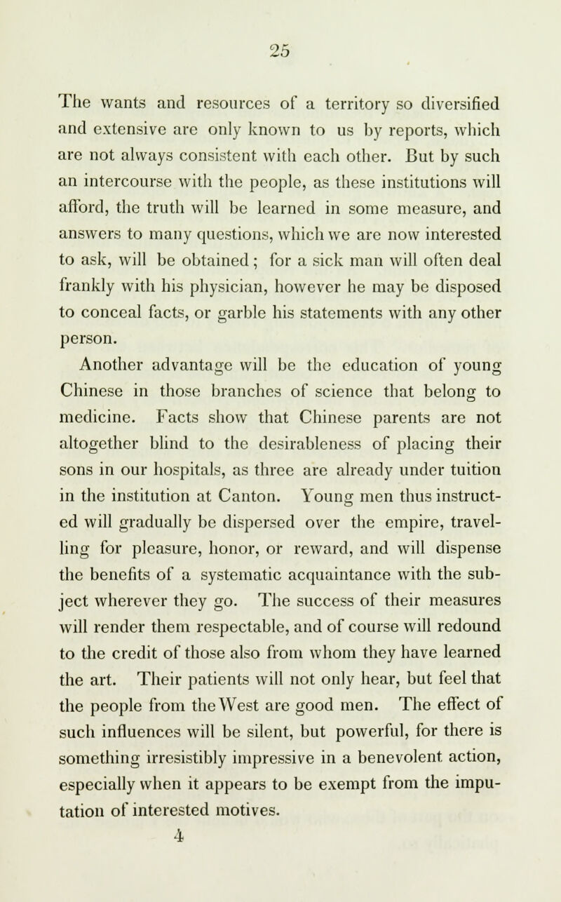 The wants and resources of a territory so diversified and extensive are only known to us by reports, which are not always consistent with each other. But by such an intercourse with the people, as these institutions will afford, the truth will be learned in some measure, and answers to many questions, which we are now interested to ask, will be obtained; for a sick man will often deal frankly with his physician, however he may be disposed to conceal facts, or garble his statements with any other person. Another advantage will be the education of young Chinese in those branches of science that belong to medicine. Facts show that Chinese parents are not altogether blind to the desirableness of placing their sons in our hospitals, as three are already under tuition in the institution at Canton. Young men thus instruct- ed will gradually be dispersed over the empire, travel- ling for pleasure, honor, or reward, and will dispense the benefits of a systematic acquaintance with the sub- ject wherever they go. The success of their measures will render them respectable, and of course will redound to the credit of those also from whom they have learned the art. Their patients will not only hear, but feel that the people from the West are good men. The effect of such influences will be silent, but powerful, for there is something irresistibly impressive in a benevolent action, especially when it appears to be exempt from the impu- tation of interested motives. 4