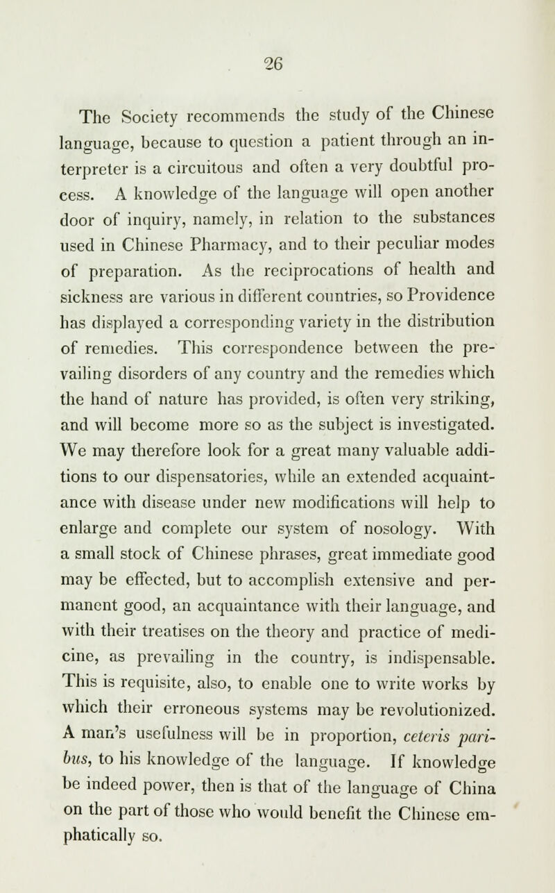 The Society recommends the study of the Chinese language, because to question a patient through an in- terpreter is a circuitous and often a very doubtful pro- cess. A knowledge of the language will open another door of inquiry, namely, in relation to the substances used in Chinese Pharmacy, and to their peculiar modes of preparation. As the reciprocations of health and sickness are various in different countries, so Providence has displayed a corresponding variety in the distribution of remedies. This correspondence between the pre- vailing disorders of any country and the remedies which the hand of nature has provided, is often very striking, and will become more so as the subject is investigated. We may therefore look for a great many valuable addi- tions to our dispensatories, while an extended acquaint- ance with disease under new modifications will help to enlarge and complete our system of nosology. With a small stock of Chinese phrases, great immediate good may be effected, but to accomplish extensive and per- manent good, an acquaintance with their language, and with their treatises on the theory and practice of medi- cine, as prevailing in the country, is indispensable. This is requisite, also, to enable one to write works by which their erroneous systems may be revolutionized. A man's usefulness will be in proportion, ceteris pari- bus, to his knowledge of the language. If knowledge be indeed power, then is that of the language of China on the part of those who would benefit the Chinese em- phatically so.