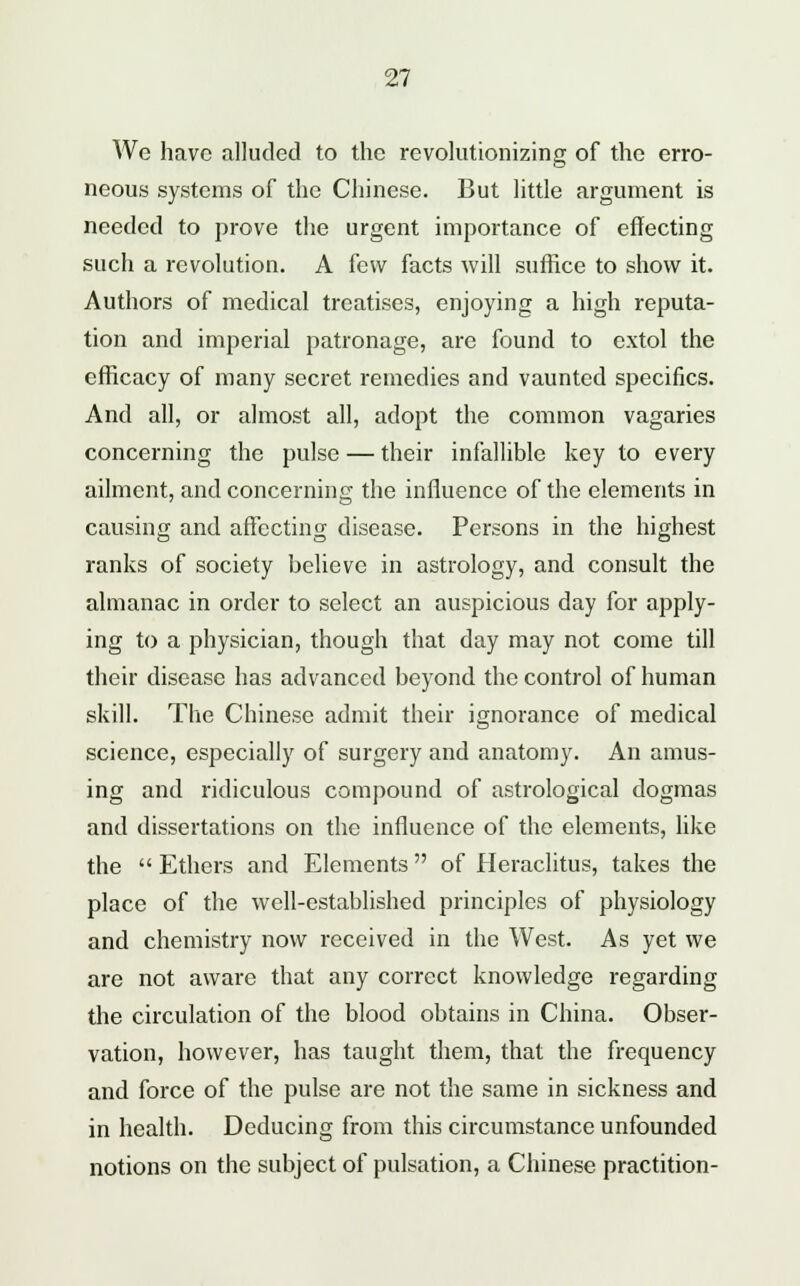 We have alluded to the revolutionizing of the erro- neous systems of the Chinese. But little argument is needed to prove the urgent importance of effecting such a revolution. A few facts will suffice to show it. Authors of medical treatises, enjoying a high reputa- tion and imperial patronage, are found to extol the efficacy of many secret remedies and vaunted specifics. And all, or almost all, adopt the common vagaries concerning the pulse — their infallible key to every ailment, and concerning the influence of the elements in causing and affecting disease. Persons in the highest ranks of society believe in astrology, and consult the almanac in order to select an auspicious day for apply- ing to a physician, though that day may not come till their disease has advanced beyond the control of human skill. The Chinese admit their ignorance of medical science, especially of surgery and anatomy. An amus- ing and ridiculous compound of astrological dogmas and dissertations on the influence of the elements, like the  Ethers and Elements of Heraclitus, takes the place of the well-established principles of physiology and chemistry now received in the West. As yet we are not aware that any correct knowledge regarding the circulation of the blood obtains in China. Obser- vation, however, has taught them, that the frequency and force of the pulse are not the same in sickness and in health. Deducing from this circumstance unfounded notions on the subject of pulsation, a Chinese practition-