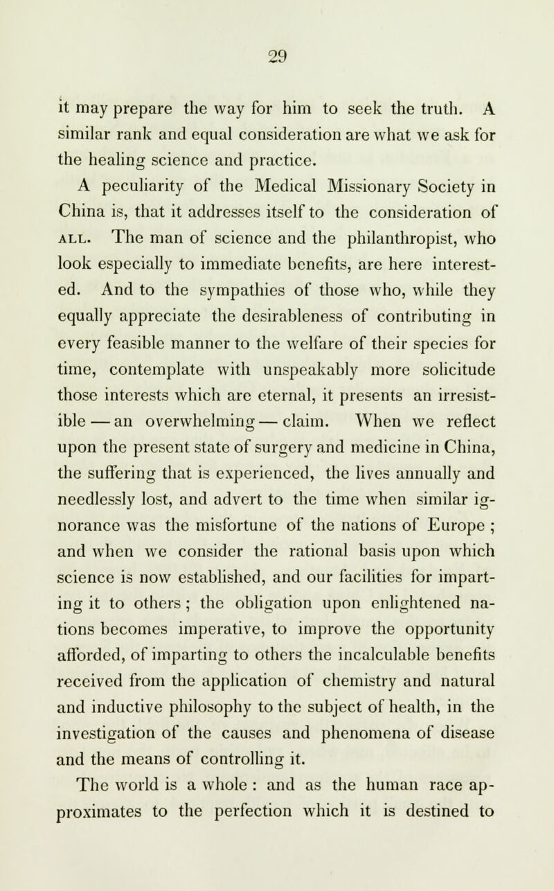 it may prepare the way for him to seek the truth. A similar rank and equal consideration are what we ask for the healing science and practice. A peculiarity of the Medical Missionary Society in China is, that it addresses itself to the consideration of all. The man of science and the philanthropist, who look especially to immediate benefits, are here interest- ed. And to the sympathies of those who, while they equally appreciate the desirableness of contributing in every feasible manner to the welfare of their species for time, contemplate with unspeakably more solicitude those interests which are eternal, it presents an irresist- ible— an overwhelming—claim. When we reflect upon the present state of surgery and medicine in China, the suffering that is experienced, the lives annually and needlessly lost, and advert to the time when similar ig- norance was the misfortune of the nations of Europe ; and when we consider the rational basis upon which science is now established, and our facilities for impart- ing it to others ; the obligation upon enlightened na- tions becomes imperative, to improve the opportunity afforded, of imparting to others the incalculable benefits received from the application of chemistry and natural and inductive philosophy to the subject of health, in the investigation of the causes and phenomena of disease and the means of controlling it. The world is a whole : and as the human race ap- proximates to the perfection which it is destined to