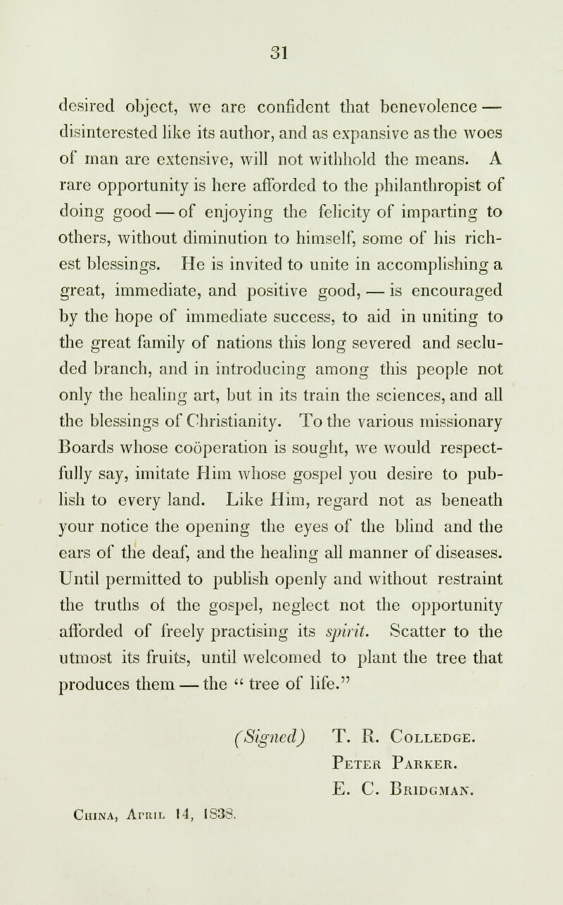 desired object, we are confident that benevolence — disinterested like its author, and as expansive as the woes of man are extensive, will not withhold the means. A rare opportunity is here afforded to the philanthropist of doing good — of enjoying the felicity of imparting to others, without diminution to himself, some of his rich- est blessings. He is invited to unite in accomplishing a great, immediate, and positive good, — is encouraged by the hope of immediate success, to aid in uniting to the great family of nations this long severed and seclu- ded branch, and in introducing among this people not only the healing art, but in its train the sciences, and all the blessings of Christianity. To the various missionary Boards whose cooperation is sought, we would respect- fully say, imitate Him whose gospel you desire to pub- lish to every land. Like Him, regard not as beneath your notice the opening the eyes of the blind and the cars of the deaf, and the healing all manner of diseases. Until permitted to publish openly and without restraint the truths of the gospel, neglect not the opportunity afforded of freely practising its spirit. Scatter to the utmost its fruits, until welcomed to plant the tree that produces them — the  tree of life. (Signed) T. R. Colledge. Peter Parker. E. C. Bridgman. China, Atril I-4, IS38.