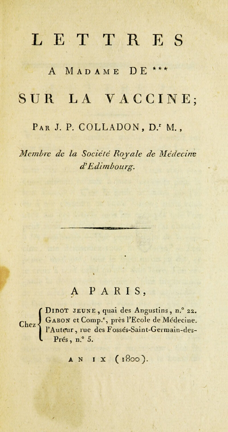 L E T TRES A Madame DE *** SUR LA VACCINE; Par J. p. COLLADON, D/ M, Membre de la Société Rojale de Médecine d'Edimbourg. A PARIS, DinOT JEUNE, quai des Angustins, n.° 22. p, J Gabon etComp.% près l'Ecole de Médecine. l'Auteur, rue des Fossés-Saint-Germaln-des- Prés, n.° 5. {