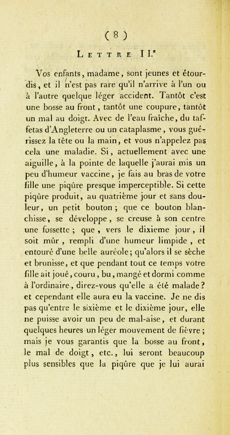 Lettre II.' Vos enfants, madame, sont jeunes et étour- dis, et il n'est pas rare qu'il n'arrive à l'un ou à l'autre quelque léger accident. Tantôt c'est une bosse au front, tantôt une coupure, tantôt un mal au doigt. Avec de l'eau fraîche, du taf- fetas d'Angleterre ou un cataplasme, vous gué- rissez la tête ou la main, et vous n'appelez pas cela une maladie. Si, actuellement avec une aiguille, à la pointe de laquelle j'aurai mis un peu d'humeur vaccine, je fais au bras de votre fille une piqûre presque imperceptible. Si cette piqûre produit, au quatrième jour et sans dou- leur, un petit bouton; que ce bouton blan- chisse, se développe, se creuse à son centre une fossette ; que , vers le dixième jour , il soit mûr , rempli d'une humeur limpide , et entouré d'une belle auréole; qu'alors il se sèche et brunisse, et que pendant tout ce temps votre fille ait joué, couru , bu, mangé et dormi comme à l'ordinaire, direz-vous qu'elle a été malade? et cependant elle aura eu la vaccine. Je ne dis pas qu'entre le sixième et le dixième jour, elle ne puisse avoir un peu de mal-aise, et durant quelques heures un léger mouvement de fièvre ; mais je vous garantis que la bosse au front, le mal de doigt, etc., lui seront beaucoup plus sensibles que la piqûre que je lui aurai