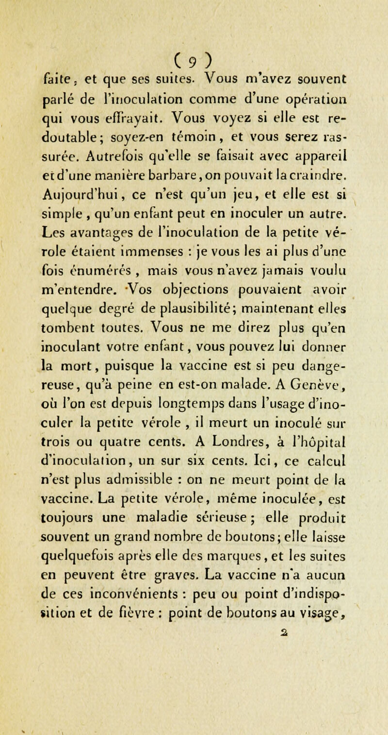 faite ; et que ses suites. Vous m'avez souvent pailé de l'inoculation comme d'une opération qui vous efirayait. Vous voyez si elle est re- doutable; soyez-en témoin, et vous serez ras- surée. Autrefois qu'elle se faisait avec appareil et d'une manière barbare, on pouvait la craindre. Aujourd'hui, ce n'est qu'un jeu, et elle est si simple , qu'un enfant peut en inoculer un autre. Les avantîiges de l'inoculation de la petite vé- role étaient immenses : je vous les ai plus d'une fois énumérés , mais vous n'avez jamais voulu m'entendre. Vos objections pouvaient avoir quelque degré de plausibilité; maintenant elles tombent foutes. Vous ne me direz plus qu'en inoculant votre enfant, vous pouvez lui donner la mort, puisque la vaccine est si peu dange- reuse, qu'à peine en est-on malade. A Genève, où l'on est depuis longtemps dans l'usage d'ino- culer la petite vérole , il meurt un inoculé sur trois ou quatre cents, A Londres, à l'hôpital d'inoculation, un sur six cents. Ici, ce calcul n'est plus admissible : on ne meurt point de la vaccine. La petite vérole, même inoculée, est toujours une maladie sérieuse; elle produit souvent un grand nombre de boutons; elle laisse quelquefois après elle des marques, et les suites en peuvent être graves. La vaccine n*a aucun de ces inconvénients : peu ou point d'indispo- sition et de fièvre ; point de boutons au visage.