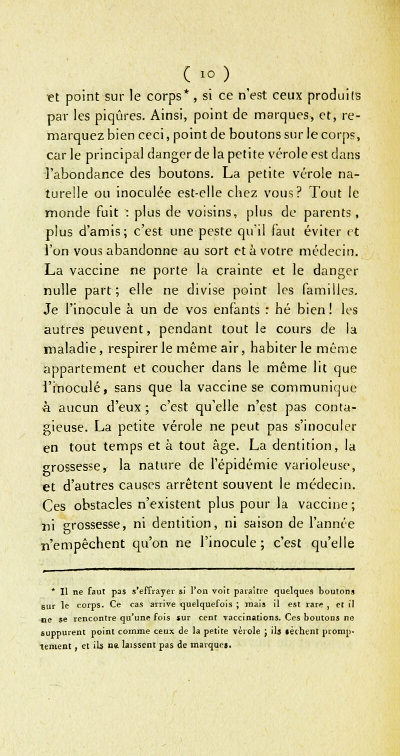 et point sur le corps* , si ce n'est ceux produits par les piqûres. Ainsi, point de marques, et, re- marquez bien ceci, point de boutons sur le corps, car le principal danger de la petite vérole est dans l'abondance des boutons. La petite vérole na- turelle ou inoculée est-elle chez vous? Tout le monde fuit : plus de voisins, plus de parents, plus d'amis; c'est une peste qu'il faut éviter et l'on vous abandonne au sort et à votre médecin. La vaccine ne porte la crainte et le danger nulle part; elle ne divise point les familles. Je l'inocule à un de vos enfants : hé bien! les autres peuvent, pendant tout le cours de la maladie, respirer le même air, habiter le même appartement et coucher dans le même lit que l'inoculé, sans que la vaccine se communique à aucun d'eux ; c'est qu'elle n'est pas conta- gieuse. La petite vérole ne peut pas s'inoculer en tout temps et à tout âge. La dentition, la grossesse, la nature de l'épidémie varioleuse, et d'autres causes arrêtent souvent le médecin. Ces obstacles n'existent plus pour la vaccine; ni grossesse, ni dentition, ni saison de l'année n'empêchent qu'on ne l'inocule ; c'est qu'elle * Il ne faut pas s'effrayer si l'on voit paraître quelques boutons sur le corps. Ce cas arrive quelquefois ; mais il est rare , et il oe se rencontre qu'une fois sur cent vaccinations. Ces boutons ne suppurent point comme ceux de la petite vérole J ils «èthtnl promp- tement, et iU u» laissent pas de marque».