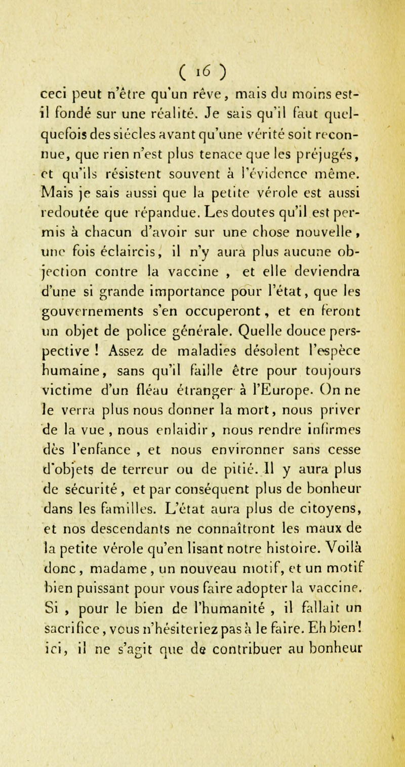 ceci peut n'être qu'un rêve, mais du moins est- il fondé sur une réalité. Je sais qu'il faut quel- quefois des siècles avant qu'une vérité soit recon- nue, que rien n'est plus tenace que les préjugés, et qu'ils résistent souvent à l'évidence même. Mais je sais aussi que la petite vérole est aussi redoutée que répandue. Les doutes qu'il est per- mis à chacun d'avoir sur une chose nouvelle, une fois éclaircis, il n'y aura plus aucune ob- jection contre la vaccine , et elle deviendra d'une si grande importance pour l'état, que les gouvernements s'en occuperont, et en feront un objet de police générale. Quelle douce pers- pective ! Assez de maladies désolent l'espèce humaine, sans qu'il faille être pour toujours victime d'un fléau étranger à l'Europe. On ne le verra plus nous donner la mort, nous priver de la vue , nous enlaidir, nous rendre infirmes dès l'enfance , et nous environner sans cesse d'objets de terreur ou de pitié. 11 y aura plus de sécurité , et par conséquent plus de bonheur dans les familles. L'état aura plus de citoyens, et nos descendants ne connaîtront les maux de la petite vérole qu'en lisant notre histoire. Voilà donc, madame , un nouveau motif, et un motif bien puissant pour vous faire adopter la vaccine. Si , pour le bien de l'humanité , il fallait un sacrifice, vous n'hésiteriez pas à le faire. Eh bien! ici, il ne s'agit que de contribuer au bonheur