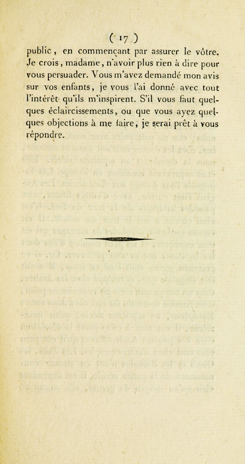 public , en commençant par assurer le vôtre. Je crois , madame, n'avoir plus rien à dire pour vous persuader. Vous m'avez demandé mon avis sur vos enfants, je vous l'ai donné avec tout l'intérêt qu'ils m'inspirent. S'il vous faut quel- ques éclaircissements, ou que vous ayez quel- ques objections à me (aire, je serai prêt à vous répondre.