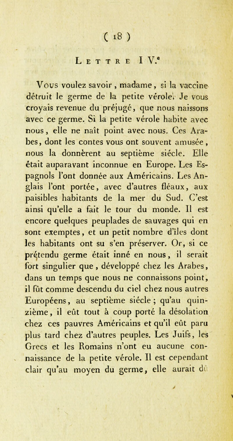 Lettre IV.* Vous voulez savoir , madame, si la vaccine détruit le germe de la petite vérolei Je vous croyais revenue du préjugé, que nous naissons avec ce germe. Si la petite vérole habite avec nous, elle ne naît point avec nous. Ces Ara- bes, dont les contes vous ont souvent amusée, nous la donnèrent au septième siècle. Elle était auparavant inconnue en Europe. Les Es- pagnols l'ont donnée aux Américains. Les An- glais l'ont portée, avec d'autres fléaux, aux paisibles habitants de la mer du Sud. C'est ainsi qu'elle a fait le tour du monde. Il est encore quelques peuplades de sauvages qui en sont exemptes, et un petit nombre d'îles dont les habitants ont su s'en préserver. Or, si ce prétendu germe était inné en nous, il serait fort singulier que, développé chez les Arabes, dans un temps que nous ne connaissons point, il fût comme descendu du ciel chez nous autres Européens, au septième siècle ; qu'au quin- zième, il eût tout à coup porté la désolation chez ces pauvres Américains et qu'il eût paru plus tard chez d'autres peuples. Les Juifs, les Grecs et les Romains n'ont eu aucune con- naissance de la petite vérole. Il est cependant clair qu'au moyen du germe, elle aurait ai