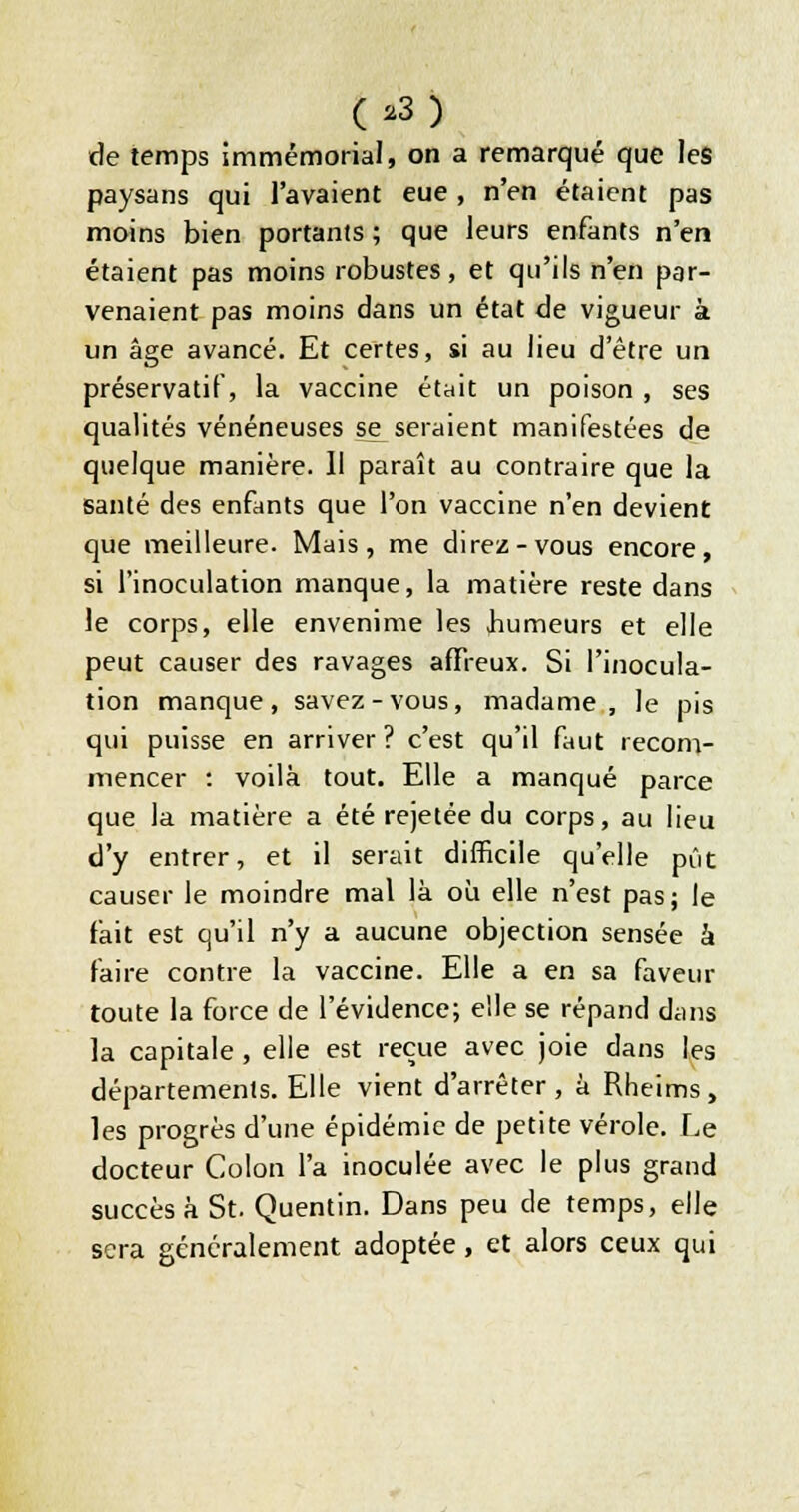 (.3) de temps immémorial, on a remarqué que les paysans qui l'avaient eue, n'en étaient pas moins bien portants ; que leurs enfants n'en étaient pas moins robustes, et qu'ils n'en par- venaient pas moins dans un état de vigueur à un âge avancé. Et certes, si au lieu d'être un préservatif, la vaccine était un poison , ses qualités vénéneuses se^ seraient manifestées de quelque manière. 11 paraît au contraire que la santé des enfants que l'on vaccine n'en devient que meilleure. Mais, me direz-vous encore, si l'inoculation manque, la matière reste dans ^ le corps, elle envenime les humeurs et elle peut causer des ravages affreux. Si l'inocula- tion manque, savez-vous, madame, le pis qui puisse en arriver ? c'est qu'il faut recom- mencer : voilà tout. Elle a manqué parce que la matière a été rejetée du corps, au lieu d'y entrer, et il serait difficile qu'elle pût causer le moindre mal là ou elle n'est pas; le fait est qu'il n'y a aucune objection sensée à faire contre la vaccine. Elle a en sa faveur toute la force de l'évidence; elle se répand dans la capitale , elle est reçue avec joie dans les départements. Elle vient d'arrêter, à Rheims, les progrès d'une épidémie de petite vérole. Le docteur Colon l'a inoculée avec le plus grand succès à St. Quentin. Dans peu de temps, elle sera généralement adoptée, et alors ceux qui