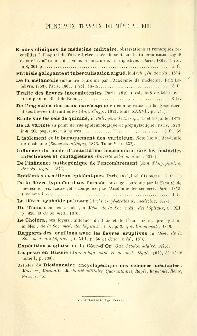 PRINCIPAUX TRAVAUX DU MÊME AUTEUR Études cliniques de médecine militaire, observations et remarques re- cueillies à l'hôpital du Val-de-Grâce, spécialement sur la tuberculisation aiguë et sur les affections des voies respiratoires et digestives. Paris, 180i. 1 vol. in-8, 304 p 5 fr. Phthisie galopante et tuberculisation aiguë, in Arch. yen. de méd. ,1874. De la mélancolie (mémoire couronné par l'Académie de médecine. Prix Le- febvre, 18G3). Paris, 18G5. 1 vol. in-18 ... 3 fr. Traité des fièvres intermittentes. Paris, 1870. 1 vol. in-8 de 500 pag«s, et un plan médical de Rome 8 fr. De l'ingestion des eaux marécageuses comme cause de la dyssenterie et des fièvres intermittentes (Ann. d'hyg., 1872, tome XXXVlI, p. 241). Étude sur les sels de quinine, in Bull. gfén. de thérap., 15 et 30 juillet 1872. De la variole au point de vue épidémiologique et prophylactique. Paris, 1873, in-8, 200 pages, avec 3 figures 3 fr. 50 L'isolement et le baraquement des varioleux. Note lue à l'Académie de médecine (Revue scientifique, 1873. Tome V, p. 332). Influence du mode d'installation nosocomiale sur les maladies infectieuses et contagieuses (Gazette hebdomadaire, 1873). De l'influence pathogénique de l'encombrement (Ann.dhyy.publ. cl de méd. légale, 187G). Épidémies et milieux épidémiques. Paris, 1873, in-8, 614 pages. 2 fr. 50 De la fièvre typhoïde dans l'armée, ouvrage couronné par la Faculté de médecine, prix Lacaze, et récompensé par l'Académie des sciences. Paris, 1878, 1 volume in-8 4 fr. La fièvre typhoïde palustre {Archives générales de médecine, 1878). Du Ténia dans les armées, in Mém. de la Soc. méd. des hôpitaux, t . XII, p. 320, et Union méd., 187G. Le Choléra, ses foyers; influence de l'air et de l'eau sur sa propagation, in Mém. de la Soc. méd. des hôpitaux, t. X, p. 25G, et Union méd., 1873. Rapports des oreillons avec les fièvres éruptives, in Mém. de la Sbc. méd. des hôpitaux, t. XIII, p. 56 et Union méd., 187G. Expédition anglaise de la Côte-d'Or (Gaz. hebdomadaire, 1875). La peste en Russie (Ann. d'hyg. pubL et de méd. légale, 1879, 3e série tome I, p. 193). Articles du Dictionnaire encyclopédique des sciences médicales : Miasme-*, Morbidité, Morbidité militaire. Quarantaines, Ragle, Raphanie, Rome, Savons, etc. 7.77-70. Connu L. Typ, tuile.